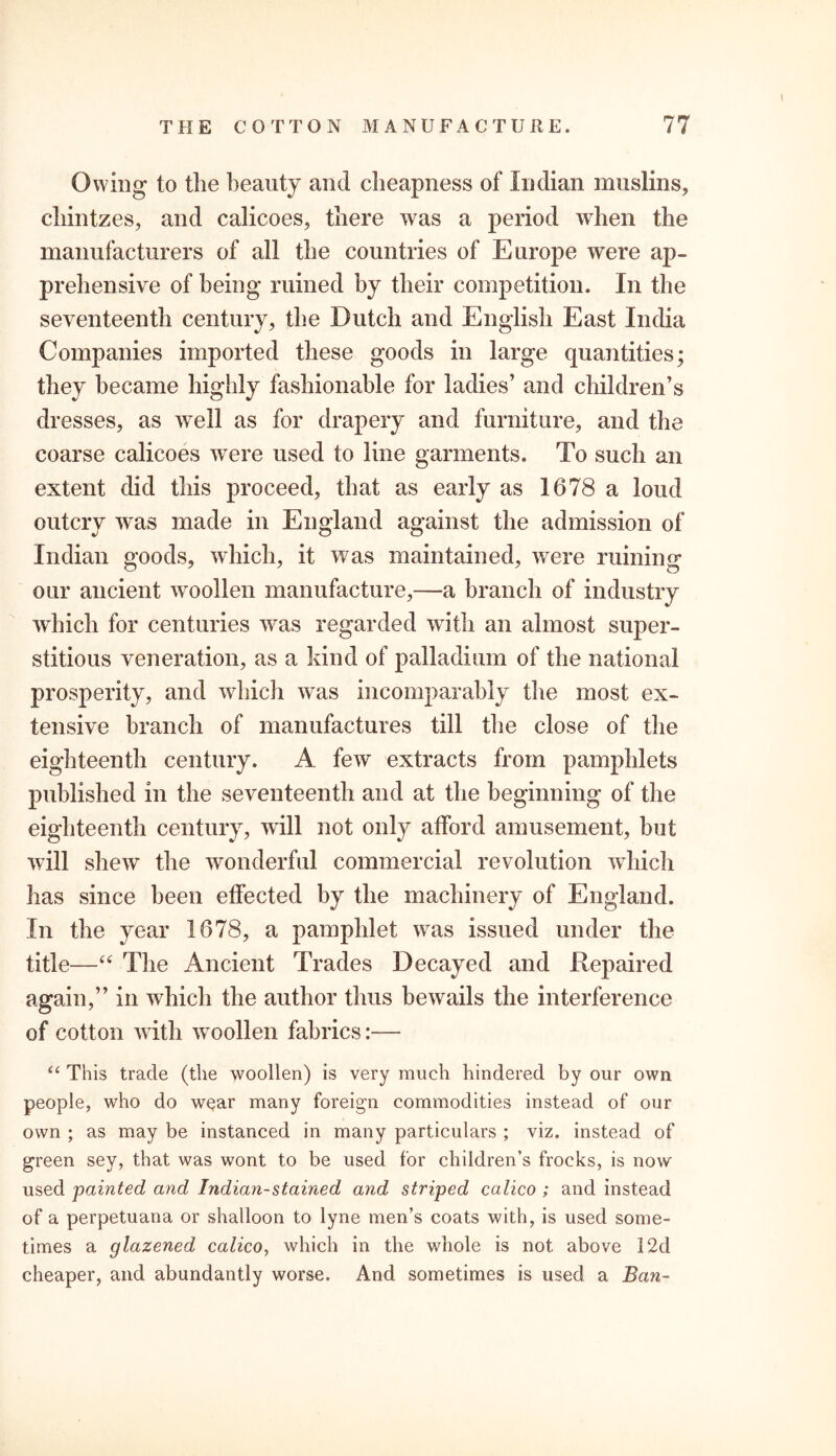 Owing to the beauty and cheapness of Indian muslins, chintzes, and calicoes, there was a period when the manufacturers of all the countries of Europe were ap- prehensive of being* ruined by their competition. In the seventeenth century, the Dutch and English East India Companies imported these goods in large quantities; they became highly fashionable for ladies’ and children’s dresses, as well as for drapery and furniture, and the coarse calicoes were used to line garments. To such an extent did this proceed, that as early as 1678 a loud outcry was made in England against the admission of Indian goods, which, it was maintained, were ruining our ancient woollen manufacture,—a branch of industry which for centuries was regarded with an almost super- stitious veneration, as a kind of palladium of the national prosperity, and which was incomparably the most ex- tensive branch of manufactures till the close of the eighteenth century. A few extracts from pamphlets published in the seventeenth and at the beginning of the eighteenth century, will not only afford amusement, but will shew the wonderful commercial revolution which has since been effected by the machinery of England. In the year 1678, a pamphlet was issued under the title—“ The Ancient Trades Decayed and Repaired again,” in which the author thus bewails the interference of cotton with woollen fabrics:— “ This trade (the woollen) is very much hindered by our own people, who do wear many foreign commodities instead of our own ; as may be instanced in many particulars ; viz. instead of green sey, that was wont to be used for children’s frocks, is now used painted and Indian-stained and striped calico ; and instead of a perpetuana or shalloon to lyne men’s coats with, is used some- times a glazened calico, which in the whole is not above 12d cheaper, and abundantly worse. And sometimes is used a Ban-