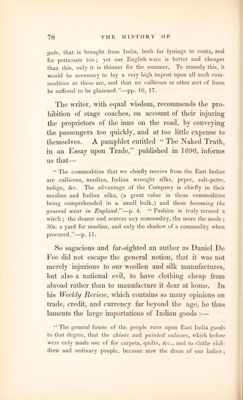 gale, that is brought from India, both for lynings to coats, and for petticoats too ; yet our English ware is better and cheaper than this, only it is thinner for the summer. To remedy this, it would be necessary to lay a very high impost upon all such com- modities as these are, and that no cailicoes or other sort of linen be suffered to be glazened.”—pp. 16, 17. The writer, with equal wisdom, recommends the pro- hibition of stage coaches, on account of their injuring the proprietors of the inns on the road, by conveying the passengers too quickly, and at too little expense to themselves. A pamphlet entitled “ The Naked Truth, in an Essay upon Trade,” published in 1696, informs us that— “ The commodities that we chiefly receive from the East Indies are cailicoes, muslins, Indian wrought silks, peper, salt-petre, indigo, &c. The advantage of the Company is chiefly in their muslins and Indian silks, (a great value in these commodities being comprehended in a small bulk,) and these becoming the general wear in England.”—p. 4. “ Fashion is truly termed a witch ; the dearer and scarcer any commodity, the more the mode; 30s. a yard for muslins, and only the shadow of a commodity when procured/’—p. 11. So sagacious and far-sighted an author as Daniel De Foe did not escape the general notion, that it was not merely injurious to our woollen and silk manufactures, but also a national evil, to have clothing cheap from abroad rather than to manufacture it dear at home. In his Weekly Review, which contains so many opinions on trade, credit, and currency far beyond the age, he thus laments the large importations of Indian goods :— “ The general fansie of the people runs upon East India goods to that degree, that the chints and 'painted calicoes, which before were only made use of for carpets, quilts, &c., and to clothe chil- dren and ordinary people, become now the dress of our ladies ;