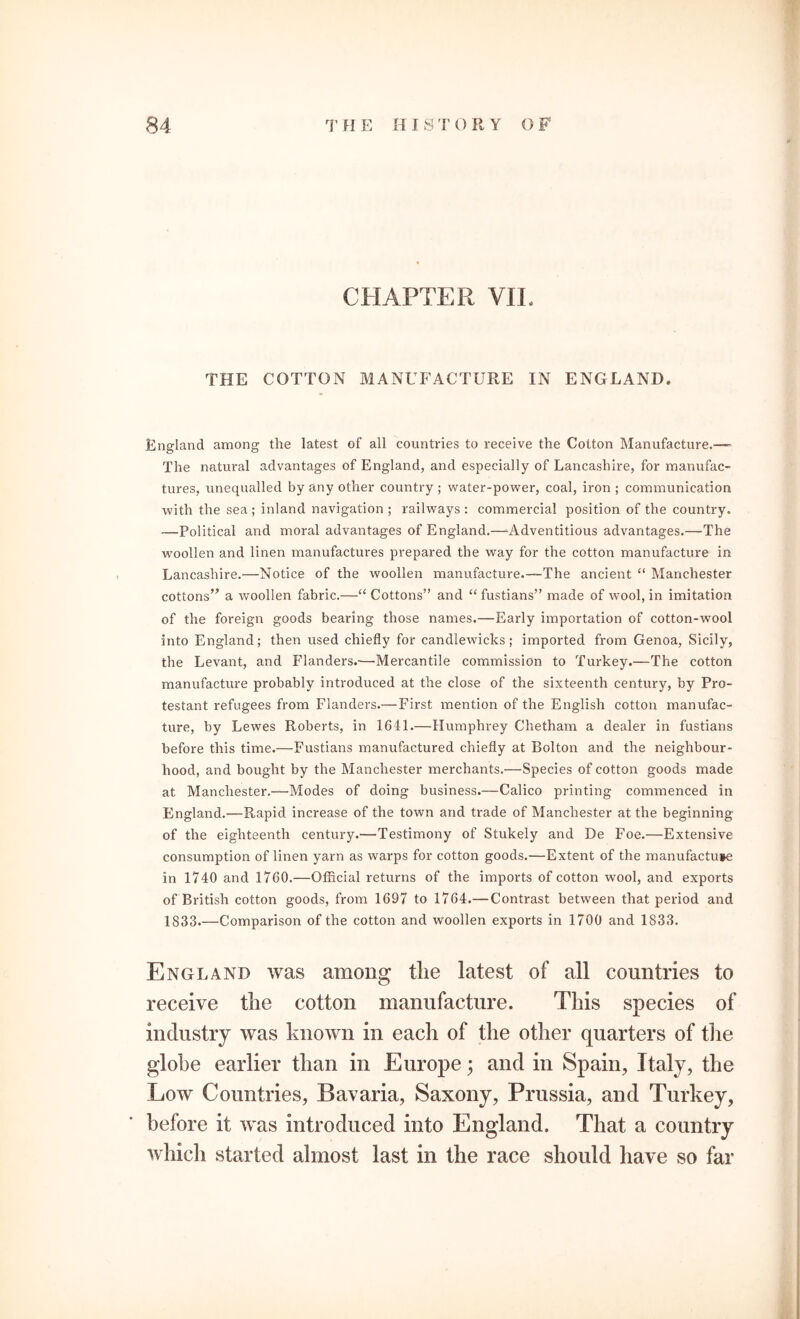 CHAPTER VII. THE COTTON MANUFACTURE IN ENGLAND. England among the latest of all countries to receive the Cotton Manufacture.— The natural advantages of England, and especially of Lancashire, for manufac- tures, unequalled by any other country ; water-power, coal, iron ; communication with the sea ; inland navigation ; railways : commercial position of the country. —Political and moral advantages of England.—Adventitious advantages.—The woollen and linen manufactures prepared the way for the cotton manufacture in Lancashire.—Notice of the woollen manufacture.—The ancient “ Manchester cottons” a woollen fabric.—“ Cottons” and “fustians” made of wool, in imitation of the foreign goods bearing those names.—Early importation of cotton-wool into England; then used chiefly for candlewicks; imported from Genoa, Sicily, the Levant, and Flanders.—Mercantile commission to Turkey.—The cotton manufacture probably introduced at the close of the sixteenth century, by Pro- testant refugees from Flanders.— First mention of the English cotton manufac- ture, by Lewes Roberts, in 1641.—Humphrey Chetham a dealer in fustians before this time.—Fustians manufactured chiefly at Bolton and the neighbour- hood, and bought by the Manchester merchants.—Species of cotton goods made at Manchester.—Modes of doing business.—Calico printing commenced in England.—Rapid increase of the town and trade of Manchester at the beginning of the eighteenth century.—Testimony of Stukely and De Foe.—Extensive consumption of linen yarn as warps for cotton goods.—Extent of the manufactu»e in 1740 and 1760.—Official returns of the imports of cotton wool, and exports of British cotton goods, from 1697 to 1764.— Contrast between that period and 1833.—Comparison of the cotton and woollen exports in 1700 and 1833. England was among tlie latest of all countries to receive the cotton manufacture. This species of was known in each of the other quarters of the globe earlier than in Europe; and in Spain, Italy, the Low Countries, Bavaria, Saxony, Prussia, and Turkey, before it was introduced into England, That a country which started almost last in the race should have so far