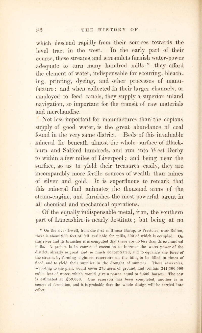 which descend rapidly from their sources towards the level tract in the west. In the early part of their course, these streams and streamlets furnish water-power adequate to turn many hundred mills :* they afford the element of water, indispensable for scouring, bleach- ing, printing, dyeing, and other processes of manu- facture : and when collected in their larger channels, or employed to feed canals, they supply a superior inland navigation, so important for the transit of raw materials and merchandise. Not less important for manufactures than the copious supply of good water, is the great abundance of coal found in the very same district. Beds of this invaluable mineral lie beneath almost the whole surface of Black- burn and Salford hundreds, and run into West Derby to within a few miles of Liverpool; and being near the surface, so as to yield their treasures easily, they are incomparably more fertile sources of wealth than mines of silver and gold. It is superfluous to remark that this mineral fuel animates the thousand arms of the steam-engine, and furnishes the most powerful agent in all chemical and mechanical operations. Of the equally indispensable metal, iron, the southern part of Lancashire is nearly destitute; but being at no * On the river Irwell, from the first mill near Bacup, to Prestolee, near Bolton, there is about 900 feet of fall available for mills, 800 of which is occupied. On this river and its branches it is computed that there are no less than three hundred mills. A project is in course of execution to increase the water-power of the district, already so great and so much concentrated, and to equalize the force of the stream, by forming eighteen reservoirs on the hills, to be filled in times of flood, and to yield their supplies in the drought of summer. These reservoirs, according to the plan, would cover 270 acres of ground, and contain 241,300,000 cubic feet of water, which would give a power equal to 6,600 horses. The cost is estimated at £59,000. One reservoir has been completed, another is in course of formation, and it is probable that the whole design will be carried into effect.