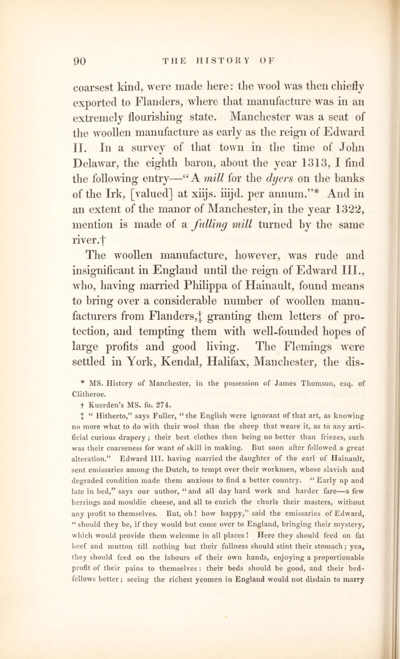 coarsest kind, were made here: the wool was then chiefly exported to Flanders, where that manufacture was in an extremely flourishing state. Manchester was a seat of the woollen manufacture as early as the reign of Edward IX. In a survey of that town in the time of John Delawar, the eighth baron, about the year 1313, I find the following entry—“ A mill for the dyers on the banks of the Irk, [valued] at xiijs. iiijd. per annum.”* And in an extent of the manor of Manchester, in the year 1322, mention is made of a fulling mill turned by the same river.]' The woollen manufacture, however, was rude and insignificant in England until the reign of Edward III., who, having married Philippa of Hainault, found means to bring over a considerable number of woollen manu- facturers from Flanders,]; granting them letters of pro- tection, and tempting them with well-founded hopes of large profits and good living. The Flemings were settled in York, Kendal, Halifax, Manchester, the dis- * MS. History of Manchester, in the possession of James Thomson, esq. of Clitheroe. t Kuerden’s MS. fo. 274. % “ Hitherto,” says Fuller, “ the English were ignorant of that art, as knowing no more what to do with their wool than the sheep that weave it, as to any arti- ficial curious drapery ; their best clothes then being no better than friezes, such was their coarseness for want of skill in making. But soon after followed a great alteration.” Edward III. having married the daughter of the earl of Hainault, sent emissaries among the Dutch, to tempt over their workmen, whose slavish and degraded condition made them anxious to find a better country. “ Early up and late in bed,” says our author, “ and all day hard work and harder fare—a few herrings and mouldie cheese, and all to enrich the churls their masters, without any profit to themselves. But, oh ! how happy,” said the emissaries of Edward, “ should they be, if they would but come over to England, bringing their mystery, which would provide them welcome in all places ! Here they should feed on fat beef and mutton till nothing but their fullness should stint their stomach ; yea, they should feed on the labours of their own hands, enjoying a proportionable profit of their pains to themselves : their beds should be good, and their bed- fellows better; seeing the richest yeomen in England would not disdain to marry