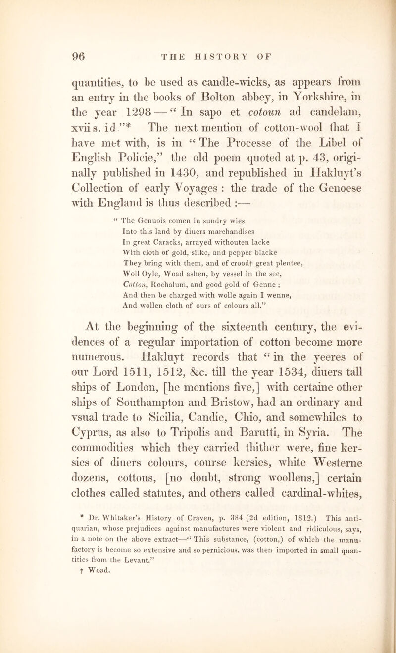 quantities, to be used as candle-wicks, as appears from an entry in the books of Bolton abbey, in Yorkshire, in the year 1298 — 44 In sapo et cotoun ad candelam, xviis. id.”* The next mention of cotton-wool that 1 have met with, is in 46 The Processe of the Libel of English Policie,” the old poem quoted at p. 43, origi- nally published in 1430, and republished in Hakluyt’s Collection of early Voyages : the trade of the Genoese with England is thus described “ The Genuois comen in sundry wies Into this land by diuers marchandises In great Caracks, arrayed withouten lacke With cloth of gold, silke, and pepper blacke They bring with them, and of croodf great plentee, Woll Oyle, Woad ashen, by vessel in the see, Cotton, Rochalum, and good gold of Genne ; And then be charged with wolle again I wenne, And wollen cloth of ours of colours all.” At the beginning of the sixteenth century, the evi- dences of a regular importation of cotton become more numerous. Hakluyt records that 44 in the yeeres of our Lord 1511, 1512, &c. till the year 1534, diuers tall ships of London, [he mentions five,] with certaine other ships of Southampton and Bristow, had an ordinary and vsual trade to Sicilia, Candie, Ohio, and somewhiles to Cyprus, as also to Tripolis and Barutti, in Syria. The commodities which they carried thither were, fine ker- sies of diuers colours, course kersies, white Westerne dozens, cottons, [no doubt, strong woollens,] certain clothes called statutes, and others called cardinal-whites, * Dr. Whitaker’s History of Craven, p. 384 (2d edition, 1812.) This anti- quarian, whose prejudices against manufactures were violent and ridiculous, says, in a note on the above extract—“ This substance, (cotton,) of which the manu- factory is become so extensive and so pernicious, was then imported in small quan- tities from the Levant.” f Woad.