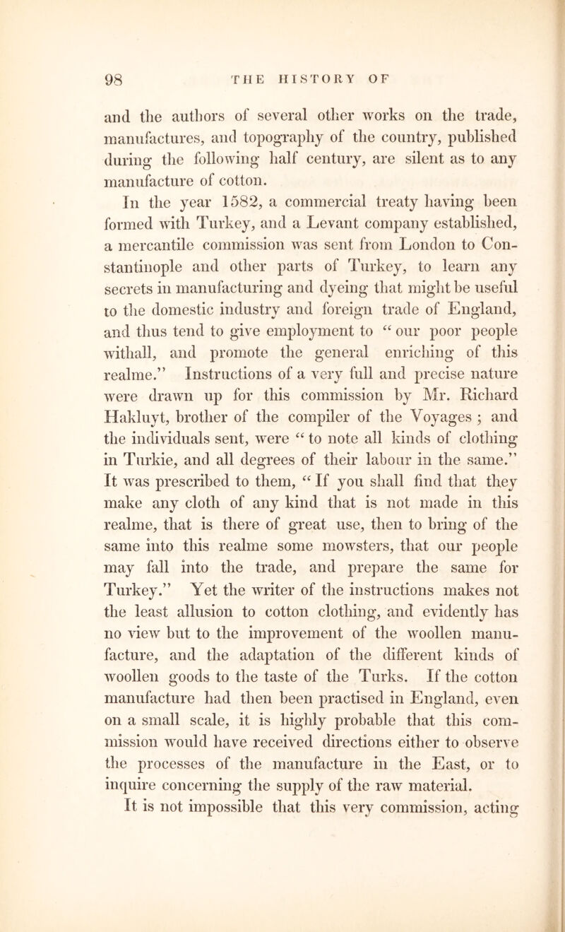 and tlie authors of several other works on the trade, manufactures, and topography of the country, published during the following half century, are silent as to any manufacture of cotton. In the year 1582, a commercial treaty having been formed with Turkey, and a Levant company established, a mercantile commission was sent from London to Con- stantinople and other parts of Turkey, to learn any secrets in manufacturing and dyeing that might be useful to the domestic industry and foreign trade of England, and thus tend to give employment to “ our poor people withall, and promote the general enriching of this realme.” Instructions of a very full and precise nature were drawn up for this commission by Mr. Richard Hakluyt, brother of the compiler of the Voyages ; and the individuals sent, were “ to note all kinds of clothing in Turkie, and all degrees of their labour in the same.” It was prescribed to them, “ If you shall find that they make any cloth of any kind that is not made in this realme, that is there of great use, then to bring of the same into this realme some mowsters, that our people may fall into the trade, and prepare the same for Turkey.” Yet the writer of the instructions makes not the least allusion to cotton clothing, and evidently has no view but to the improvement of the woollen manu- facture, and the adaptation of the different kinds of woollen goods to the taste of the Turks. If the cotton manufacture had then been practised in England, even on a small scale, it is highly probable that this com- mission would have received directions either to observe the processes of the manufacture in the East, or to inquire concerning the supply of the raw material. It is not impossible that this very commission, acting