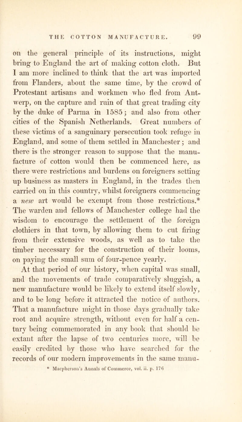 on the general principle of its instructions, might bring to England the art of making cotton cloth. But I am more inclined to think that the art was imported from Flanders, about the same time, by the crowd of Protestant artisans and workmen who fled from Ant- werp, on the capture and ruin of that great trading city by the duke of Parma in 1585; and also from other cities of the Spanish Netherlands. Great numbers of these victims of a sanguinary persecution took refuge in England, and some of them settled in Manchester; and there is the stronger reason to suppose that the manu- facture of cotton would then be commenced here, as there were restrictions and burdens on foreigners setting up business as masters in England, in the trades then carried on in this country, whilst foreigners commencing a new art would be exempt from those restrictions.* The warden and fellows of Manchester college had the wisdom to encourage the settlement of the foreign clothiers in that town, by allowing them to cut firing from their extensive woods, as well as to take the timber necessary for the construction of their looms, on paying the small sum of four-pence yearly. At that period of our history, when capital was small, and the movements of trade comparatively sluggish, a new manufacture would be likely to extend itself slowly, and to he long before it attracted the notice of authors. That a manufacture might in those days gradually take root and acquire strength, without even for half a cen- tury being commemorated in any book that should he extant after the lapse of two centuries more, will be easily credited by those who have searched for the records of our modern improvements in the same manu- * Macpherson’s Annals of Commerce, vol. ii. p. 176