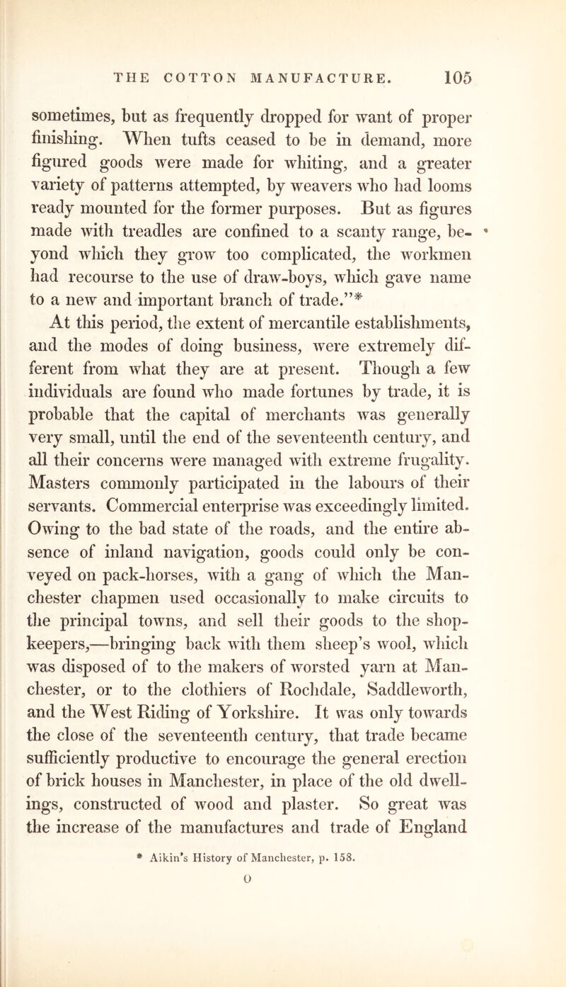 sometimes, but as frequently dropped for want of proper finishing. When tufts ceased to be in demand, more figured goods were made for whiting, and a greater variety of patterns attempted, by weavers who had looms ready mounted for the former purposes. But as figures made with treadles are confined to a scanty range, be- * yond which they grow too complicated, the workmen had recourse to the use of draw-boys, which gave name to a new and important branch of trade.”* At this period, the extent of mercantile establishments, and the modes of doing business, were extremely dif- ferent from what they are at present. Though a few individuals are found who made fortunes by trade, it is probable that the capital of merchants was generally very small, until the end of the seventeenth century, and all their concerns were managed with extreme frugality. Masters commonly participated in the labours of their servants. Commercial enterprise was exceedingly limited. Owing to the bad state of the roads, and the entire ab- sence of inland navigation, goods could only be con- veyed on pack-horses, with a gang of which the Man- chester chapmen used occasionally to make circuits to the principal towns, and sell their goods to the shop- keepers,—bringing back with them sheep’s wool, which was disposed of to the makers of worsted yarn at Man- chester, or to the clothiers of Rochdale, Saddleworth, and the West Riding of Yorkshire. It was only towards the close of the seventeenth century, that trade became sufficiently productive to encourage the general erection of brick houses in Manchester, in place of the old dwell- ings, constructed of wood and plaster. So great was the increase of the manufactures and trade of England * Aikin’s History of Manchester, p. 158. 0