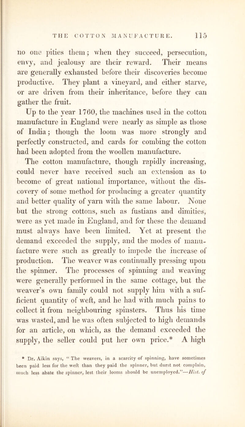 no one pities them; when they succeed, persecution, envy, and jealousy are their reward. Their means are generally exhausted before their discoveries become productive. They plant a vineyard, and either starve, or are driven from their inheritance, before they can gather the fruit. Up to the year 1760, the machines used in the cotton manufacture in England were nearly as simple as those of India; though the loom was more strongly and perfectly constructed, and cards for combing the cotton had been adopted from the woollen manufacture. The cotton manufacture, though rapidly increasing, could never have received such an extension as to become of great national importance, without the dis- covery of some method for producing a greater quantity and better quality of yarn with the same labour. None but the strong cottons, such as fustians and dimities, were as yet made in England, and for these the demand must always have been limited. Yet at present the demand exceeded the supply, and the modes of manu- facture were such as greatly to impede the increase of production. The weaver was continually pressing upon the spinner. The processes of spinning and weaving were generally performed in the same cottage, but the weaver’s own family could not supply him with a suf- ficient quantity of weft, and he had with much pains to collect it from neighbouring spinsters. Thus his time was wasted, and he was often subjected to high demands for an article, on which, as the demand exceeded the supply, the seller could put her own price.* A high * Dr. Aikin says, “ The weavers, in a scarcity of spinning, have sometimes been paid less for the weft than they paid the spinner, but durst not complain, much less abate the spinner, lest their looms should be unemployed.”—Hist, of