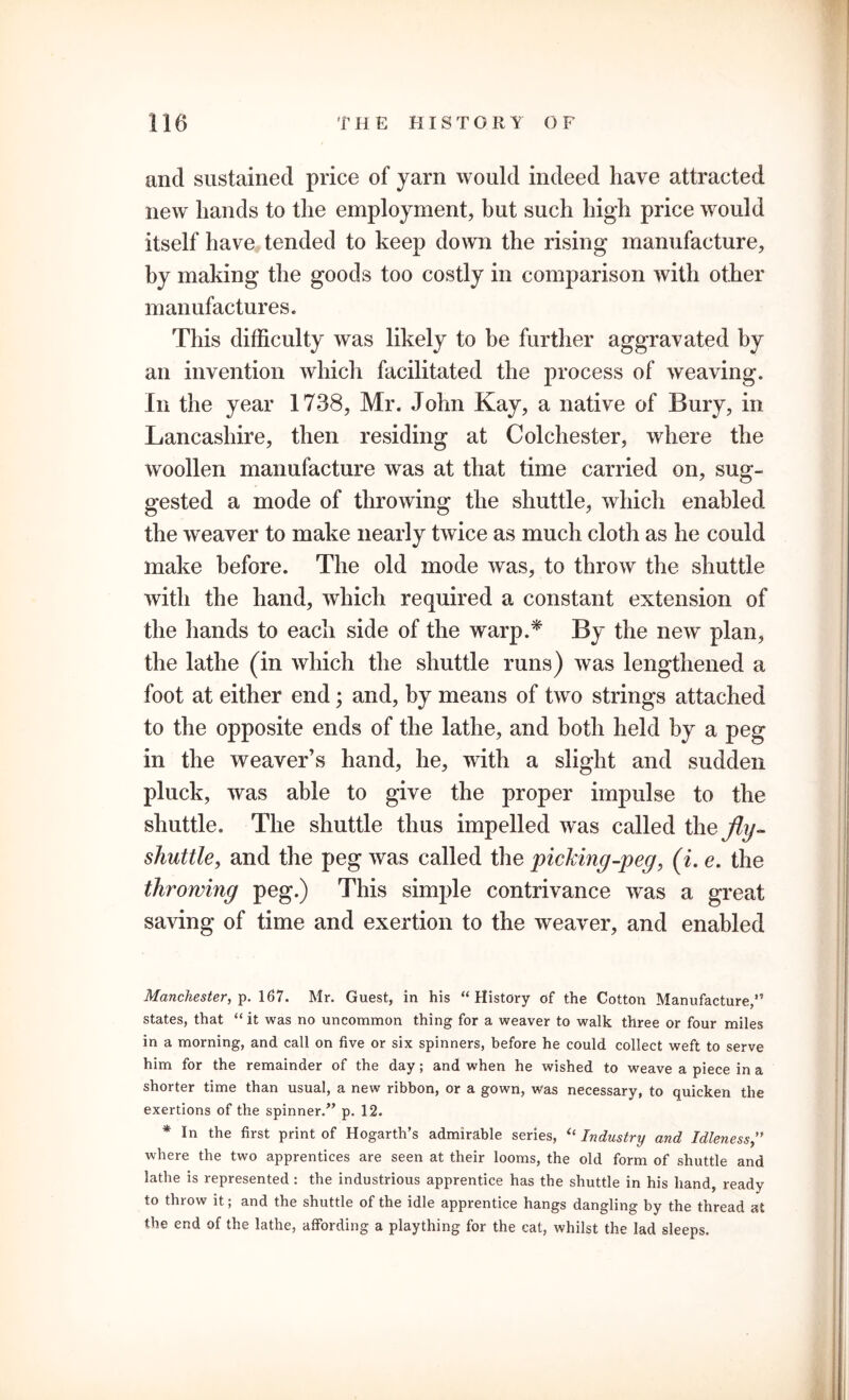 and sustained price of yarn would indeed have attracted new hands to the employment, but such high price would itself have tended to keep down the rising manufacture, by making the goods too costly in comparison with other manufactures. This difficulty was likely to be further aggravated by an invention which facilitated the process of weaving. In the year 1738, Mr. John Kay, a native of Bury, in Lancashire, then residing at Colchester, where the woollen manufacture was at that time carried on, sug- gested a mode of throwing the shuttle, which enabled the weaver to make nearly twice as much cloth as he could make before. The old mode was, to throw the shuttle with the hand, which required a constant extension of the hands to each side of the warp.* By the new plan, the lathe (in which the shuttle runs) was lengthened a foot at either end; and, by means of two strings attached to the opposite ends of the lathe, and both held by a peg in the weaver’s hand, he, with a slight and sudden pluck, was able to give the proper impulse to the shuttle. The shuttle thus impelled was called \hefly- shuttle, and the peg was called the picking-peg, (i. e. the throwing peg.) This simple contrivance was a great saving of time and exertion to the weaver, and enabled Manchester, p. 167. Mr. Guest, in his “History of the Cotton Manufacture,” states, that “ it was no uncommon thing for a weaver to walk three or four miles in a morning, and call on five or six spinners, before he could collect weft to serve him for the remainder of the day; and when he wished to weave a piece in a shorter time than usual, a new ribbon, or a gown, was necessary, to quicken the exertions of the spinner.” p. 12. * In the first print of Hogarth’s admirable series, “ Industry and Idleness where the two apprentices are seen at their looms, the old form of shuttle and lathe is represented: the industrious apprentice has the shuttle in his hand, ready to throw it; and the shuttle of the idle apprentice hangs dangling by the thread at the end of the lathe, affording a plaything for the cat, whilst the lad sleeps.