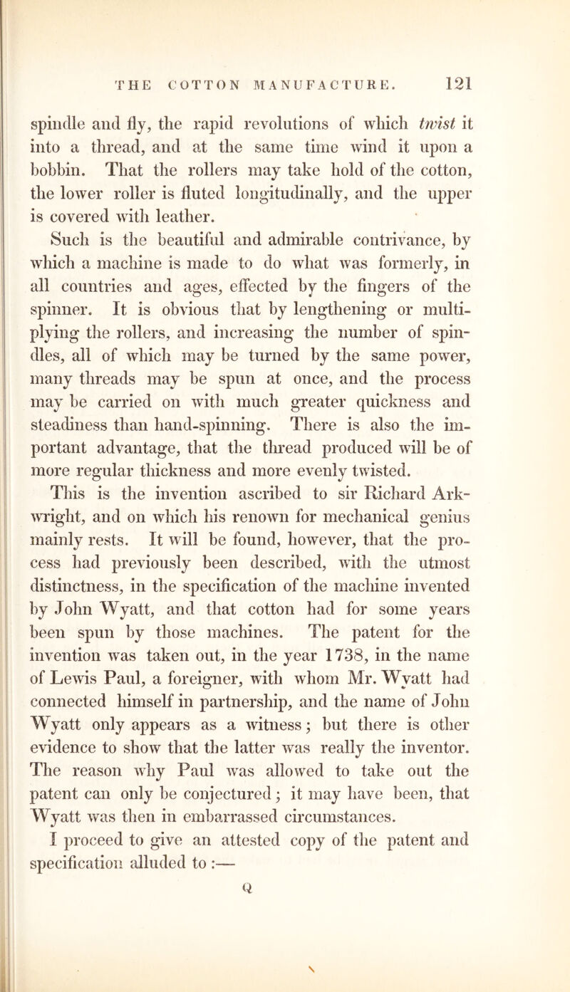 spindle and fly, the rapid revolutions of which twist it into a thread, and at the same time wind it upon a bobbin. That the rollers may take hold of the cotton, the lower roller is fluted longitudinally, and the upper is covered with leather. Such is the beautiful and admirable contrivance, by which a machine is made to do what was formerly, in all countries and ages, effected by the fingers of the spinner. It is obvious that by lengthening or multi- plying the rollers, and increasing the number of spin- dles, all of which may be turned by the same power, many threads may be spun at once, and the process may be carried on with much greater quickness and steadiness than hand-spinning. There is also the im- portant advantage, that the thread produced will be of more regular thickness and more evenly twisted. This is the invention ascribed to sir Hi chard Ark- wright, and on which his renown for mechanical genius mainly rests. It will be found, however, that the pro- cess had previously been described, with the utmost distinctness, in the specification of the machine invented by John Wyatt, and that cotton had for some years been spun by those machines. The patent for the invention was taken out, in the year 1738, in the name of Lewis Paul, a foreigner, with whom Mr. Wyatt had connected himself in partnership, and the name of John Wyatt only appears as a witness; but there is other evidence to show that the latter was really the inventor. The reason why Paul was allowed to take out the patent can only be conjectured ; it may have been, that Wyatt was then in embarrassed circumstances. I proceed to give an attested copy of the patent and specification alluded to Q