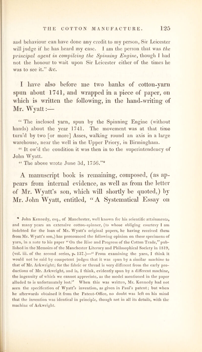 and behaviour can have done any credit to my person, Sir Leicester will judge if he has heard my case. I am the person that was the 'principal agent in compileing the Spinning Engine, though I had not the honour to wait upon Sir Leicester either of the times he was to see it.” &c. I have also before me two hanks of cotton-yarn spun about 1741, and wrapped in a piece of paper, on which is written the following, in the hand-writing of Mr. Wyatt “ The inclosed yarn, spun by the Spinning Engine (without hands) about the year 1741. The movement was at that time turn’d by two [or more] Asses, walking round an axis in a large warehouse, near the well in the Upper Priory, in Birmingham. “ It ow’d the condition it was then in to the superintendency of John Wyatt. “ The above wrote June 3d, 1756.”* A manuscript book is remaining, composed, (as ap- pears from internal evidence, as well as from the letter of Mr. Wyatt’s son, which will shortly be quoted,) by Mr. John Wyatt, entitled, “A Systematical Essay on * John Kennedy, esq., of Manchester, well known for his scientific attainments, and many years an extensive cotton-spinner, (to whose obliging courtesy I am indebted for the loan of Mr. Wyatt’s original papers, he having received them from Mr. Wyatt’s son,) has pronounced the following opinion on these specimens of yarn, in a note to his paper “ On the Rise and Progress of the Cotton Trade/’pub- lished in the Memoirs of the Manchester Literary and Philosophical Society in 1819, (vol. iii. of the second series, p. 137.)—“ From examining the yarn, I think it would not be said by competent judges that it was spun by a similar machine to that of Mr. Arkwright; for the fabric or thread is very different from the early pro- ductions of Mr. Arkwright, and is, I think, evidently spun by a different machine, the ingenuity of which we cannot appreciate, as the model mentioned in the paper alluded to is unfortunately lost.” When this was written, Mr. Kennedy had not seen the specification of Wyatt’s invention, as given in Paul’s patent; but when he afterwards obtained it from the Patent-Office, no doubt was left on his mind that the invention was identical in principle, though not in all its details, with the machine of Arkwright.