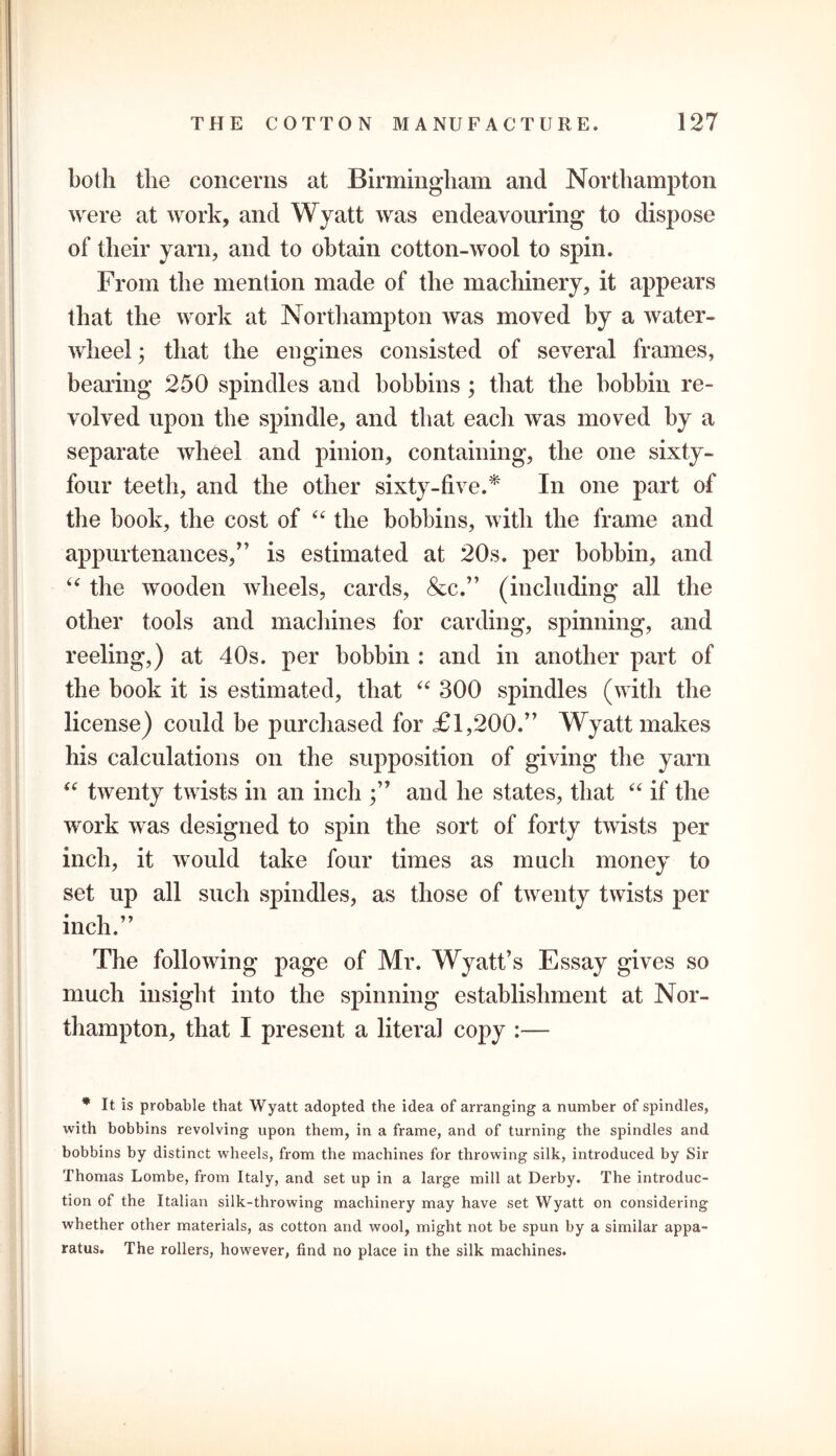 both the concerns at Birmingham and Northampton were at work, and Wyatt was endeavouring to dispose of their yarn, and to obtain cotton-wool to spin. From the mention made of the machinery, it appears that the work at Northampton was moved by a water- wheel ; that the engines consisted of several frames, bearing 250 spindles and bobbins; that the bobbin re- volved upon the spindle, and that each was moved by a separate wheel and pinion, containing, the one sixty- four teeth, and the other sixty-five.* In one part of the book, the cost of “ the bobbins, with the frame and appurtenances,” is estimated at 20s. per bobbin, and u the wooden wheels, cards, &c.” (including all the other tools and machines for carding, spinning, and reeling,) at 40s. per bobbin : and in another part of the book it is estimated, that “ 300 spindles (with the license) could be purchased for £1,200.” Wyatt makes his calculations on the supposition of giving the yarn “ twenty twists in an inch ;” and he states, that “ if the work was designed to spin the sort of forty twists per inch, it would take four times as much money to set up all such spindles, as those of twenty twists per inch.” The following page of Mr. Wyatt’s Essay gives so much insight into the spinning establishment at Nor- thampton, that I present a literal copy :— * It is probable that Wyatt adopted the idea of arranging a number of spindles, with bobbins revolving upon them, in a frame, and of turning the spindles and bobbins by distinct wheels, from the machines for throwing silk, introduced by Sir Thomas Lombe, from Italy, and set up in a large mill at Derby. The introduc- tion of the Italian silk-throwing machinery may have set Wyatt on considering whether other materials, as cotton and wool, might not be spun by a similar appa- ratus. The rollers, however, find no place in the silk machines.