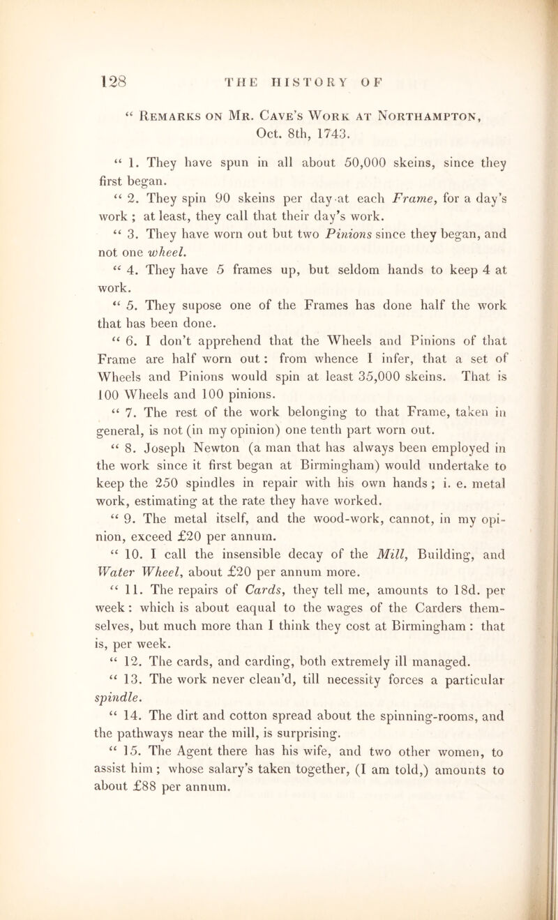 “ Remarks on Mr. Cave’s Work at Northampton, Oct. 8th, 1743. “ 1. They have spun in all about 50,000 skeins, since they first began. “ 2. They spin 90 skeins per day at each Frame, for a day’s work ; at least, they call that their day’s work. “3. They have worn out but two Pinions since they began, and not one wheel. “ 4. They have 5 frames up, but seldom hands to keep 4 at work. “ 5. They supose one of the Frames has done half the work that has been done. “ 6. I don’t apprehend that the Wheels and Pinions of that Frame are half worn out: from whence I infer, that a set of Wheels and Pinions would spin at least 35,000 skeins. That is 100 Wheels and 100 pinions. “ 7. The rest of the work belonging to that Frame, taken in general, is not (in my opinion) one tenth part worn out. “ 8. Joseph Newton (a man that has always been employed in the work since it first began at Birmingham) would undertake to keep the 250 spindles in repair with his own hands ; i. e. metal work, estimating at the rate they have worked, “ 9. The metal itself, and the wood-work, cannot, in my opi- nion, exceed £20 per annum. “ 10. I call the insensible decay of the Mill, Building, and Water Wheel, about £20 per annum more. “11. The repairs of Cards, they tell me, amounts to 18d. per week: which is about eaqual to the wages of the Carders them- selves, but much more than I think they cost at Birmingham : that is, per week. “ 12. The cards, and carding, both extremely ill managed. “ 13. The work never clean’d, till necessity forces a particular spindle. “ 14. The dirt and cotton spread about the spinning-rooms, and the pathways near the mill, is surprising. “ 15. The Agent there has his wife, and two other women, to assist him; whose salary’s taken together, (I am told,) amounts to about £88 per annum.