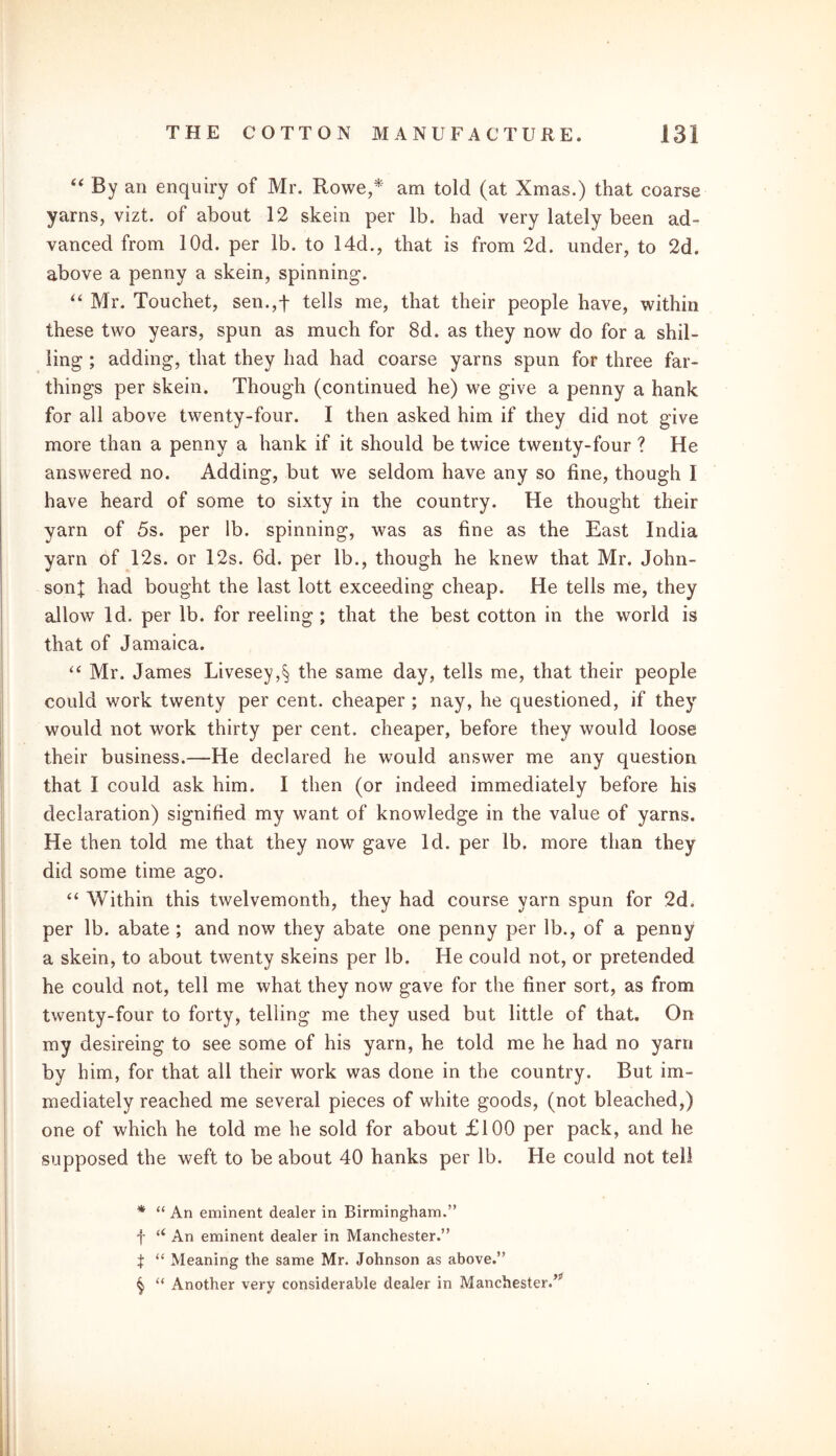 “ By an enquiry of Mr. Rowe,* * * § am told (at Xmas.) that coarse yarns, vizt. of about 12 skein per lb. had very lately been ad- vanced from lOd. per lb. to 14d., that is from 2d. under, to 2d. above a penny a skein, spinning. “ Mr. Touchet, sen.,f tells me, that their people have, within these two years, spun as much for 8d. as they now do for a shil- ling ; adding, that they had had coarse yarns spun for three far- things per skein. Though (continued he) we give a penny a hank for all above twenty-four. I then asked him if they did not give more than a penny a hank if it should be twice twenty-four ? He answered no. Adding, but we seldom have any so fine, though I have heard of some to sixty in the country. He thought their yarn of 5s. per lb. spinning, was as fine as the East India yarn of 12s. or 12s. 6d. per lb., though he knew that Mr. John- son! had bought the last lott exceeding cheap. He tells me, they allow Id. per lb. for reeling; that the best cotton in the world is that of Jamaica. “ Mr. James Livesey,§ the same day, tells me, that their people could work twenty per cent, cheaper ; nay, he questioned, if they would not work thirty per cent, cheaper, before they would loose their business.—He declared he would answer me any question that I could ask him. I then (or indeed immediately before his declaration) signified my want of knowledge in the value of yarns. He then told me that they now gave Id. per lb. more than they did some time ago. “ Within this twelvemonth, they had course yarn spun for 2d. per lb. abate ; and now they abate one penny per lb., of a penny a skein, to about twenty skeins per lb. He could not, or pretended he could not, tell me what they now gave for the finer sort, as from twenty-four to forty, telling me they used but little of that. On my desireing to see some of his yarn, he told me he had no yarn by him, for that all their work was done in the country. But im- mediately reached me several pieces of white goods, (not bleached,) one of which he told me he sold for about £100 per pack, and he supposed the weft to be about 40 hanks per lb. He could not tell * “ An eminent dealer in Birmingham.” f u An eminent dealer in Manchester.” t “ Meaning the same Mr. Johnson as above.” § “ Another very considerable dealer in Manchester.’'