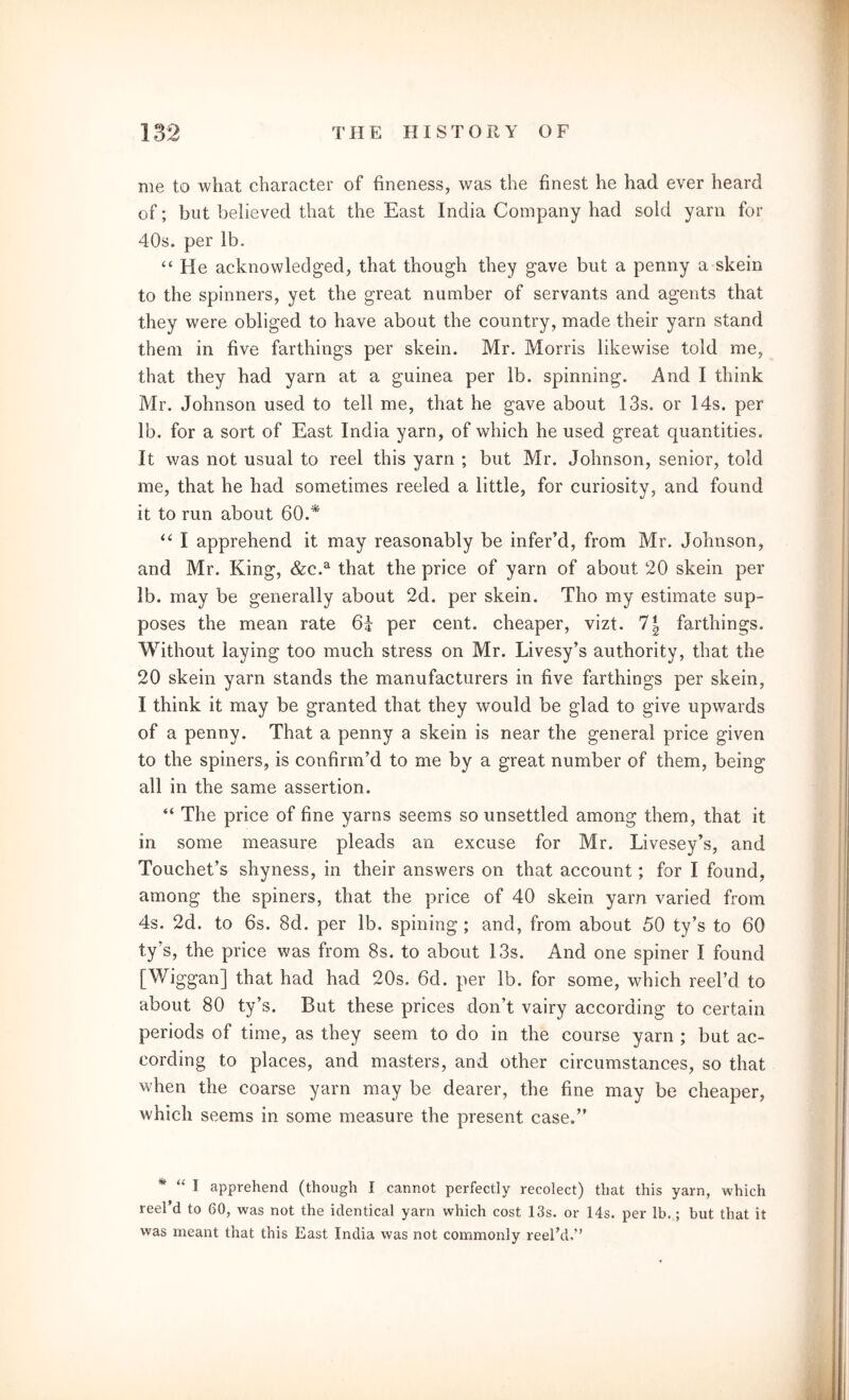 me to what character of fineness, was the finest he had ever heard of; but believed that the East India Company had sold yarn for 40s. per lb. “ He acknowledged, that though they gave but a penny a skein to the spinners, yet the great number of servants and agents that they were obliged to have about the country, made their yarn stand them in five farthings per skein. Mr. Morris likewise told me, that they had yarn at a guinea per lb. spinning. And I think Mr. Johnson used to tell me, that he gave about 13s. or 14s. per lb. for a sort of East India yarn, of which he used great quantities. It was not usual to reel this yarn ; but Mr. Johnson, senior, told me, that he had sometimes reeled a little, for curiosity, and found it to run about 60.* “ I apprehend it may reasonably be infer’d, from Mr. Johnson, and Mr. King, &c.a that the price of yarn of about 20 skein per lb. may be generally about 2d. per skein. Tho my estimate sup- poses the mean rate 64 per cent, cheaper, vizt. 1\ farthings. Without laying too much stress on Mr. Livesy’s authority, that the 20 skein yarn stands the manufacturers in five farthings per skein, I think it may be granted that they would be glad to give upwards of a penny. That a penny a skein is near the general price given to the spiners, is confirm’d to me by a great number of them, being all in the same assertion. “ The price of fine yarns seems so unsettled among them, that it in some measure pleads an excuse for Mr. Livesey’s, and Touchet’s shyness, in their answers on that account; for I found, among the spiners, that the price of 40 skein yam varied from 4s. 2d. to 6s. 8d. per lb. spining ; and, from about 50 ty’s to 60 ty’s, the price was from 8s. to about 13s. And one spiner I found [Wiggan] that had had 20s. 6d. per lb. for some, which reel’d to about 80 ty’s. But these prices don’t, vairy according to certain periods of time, as they seem to do in the course yarn ; but ac- cording to places, and masters, and other circumstances, so that when the coarse yarn may be dearer, the fine may be cheaper, which seems in some measure the present case.” * “ 1 apprehend (though I cannot perfectly recolect) that this yarn, which reel’d to 60, was not the identical yarn which cost 13s. or 14s. per lb.; but that it was meant that this East India was not commonly reel’d.”