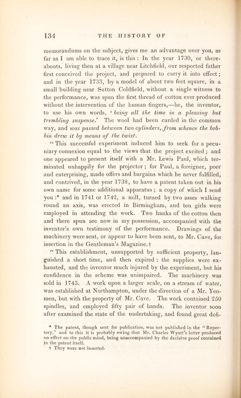 memorandums on the subject, gives me an advantage over you, as far as I am able to trace it, is this : In the year 1730, or there- abouts, living then at a village near Litchfield, our respected father first conceived the project, and prepared to carry it into effect; and in the year 1733, by a model of about two feet square, in a small building near Sutton Coldfield, without a single witness to the performance, was spun the lirst thread of cotton ever produced without the intervention of the human fingers,—he, the inventor, to use his own words, ‘ being all the time in a -pleasing but trembling suspense.’ The wool had been carded in the common way, and was passed between two cylinders, .from whence the bob- bin drew it by means of the twist. “ This successful experiment induced him to seek for a pecu- niary connexion equal to the views that the project excited ; and one appeared to present itself with a Mr. Lewis Paul, which ter- minated unhappily for the projector ; for Paul, a foreigner, poor and enterprising, made offers and bargains which he never fulfilled, and contrived, in the year 1738, to have a patent taken out in his own name for some additional apparatus ; a copy of which I send you :* and in 1741 or 1742, a mill, turned by two asses walking- round an axis, was erected in Birmingham, and ten girls were employed in attending the work. Two hanks of the cotton then and there spun are now in my possession, accompanied with the inventor’s own testimony of the performance. Drawings of the machinery were sent, or appear to have been sent, to Mr. Cave, for insertion in the Gentleman’s Magazine.f “ This establishment, unsupported by sufficient property, lan- guished a short time, and then expired : the supplies were ex- hausted, and the inventor much injured by the experiment, but his confidence in the scheme was unimpaired. The machinery was sold in 1743. A work upon a larger scale, on a stream of water, was established at Northampton, under the direction of a Mr. Yeo- men, but with the property of Mr. Cave. The work contained 250 spindles, and employed fifty pair of hands. The inventor soon after examined the state of the undertaking, and found great deh- * The patent, though sent for publication, was not published in the “ Reper- tory,” and to this it is probably owing that Mr. Charles Wyatt’s letter produced no effect on the public mind, being unaccompanied by the decisive proof contained in the patent itself. t They were not inserted.