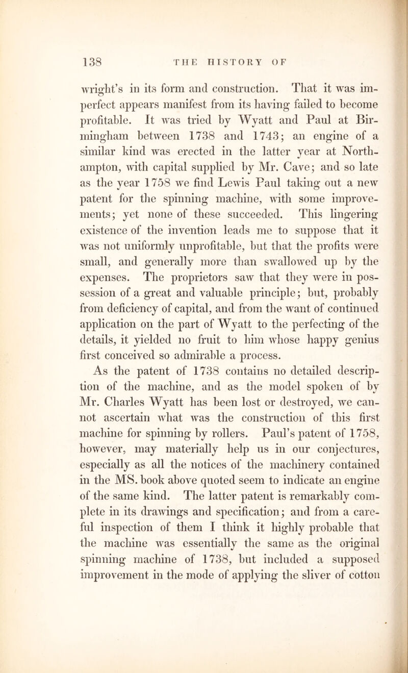 wrisrlit’s in its form and construction. That it was im- perfect appears manifest from its having failed to become profitable. It was tried by Wyatt and Paul at Bir- mingham between 1738 and 1743; an engine of a similar kind was erected in the latter year at North- ampton, with capital supplied by Mr. Cave; and so late as the year 1758 we find Lewis Paul taking out a new patent for the spinning machine, with some improve- ments; yet none of these succeeded. This lingering- existence of the invention leads me to suppose that it was not uniformly unprofitable, but that the profits were small, and generally more than swallowed up by the expenses. The proprietors saw that they were in pos- session of a great and valuable principle; but, probably from deficiency of capital, and from the want of continued application on the part of Wyatt to the perfecting of the details, it yielded no fruit to him whose happy genius first conceived so admirable a process. As the patent of 1738 contains no detailed descrip- tion of the machine, and as the model spoken of by Mr. Charles Wyatt has been lost or destroyed, we can- not ascertain what was the construction of this first machine for spinning by rollers. Paul’s patent of 1758, however, may materially help us in our conjectures, especially as all the notices of the machinery contained in the MS. book above quoted seem to indicate an engine of the same kind. The latter patent is remarkably com- plete in its drawings and specification; and from a care- ful inspection of them I think it highly probable that the machine was essentially the same as the original spinning machine of 1738, but included a supposed improvement in the mode of applying the sliver of cotton