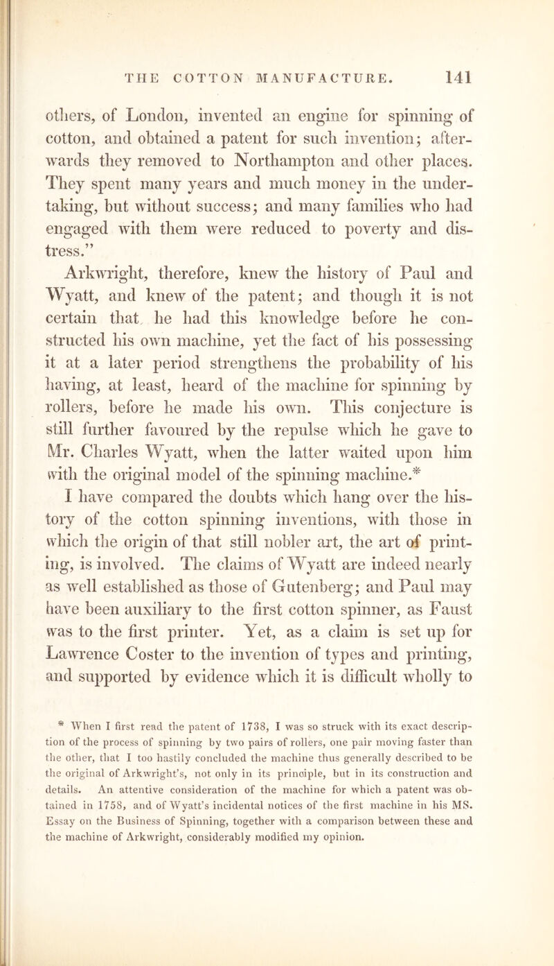 others, of London, invented an engine for spinning* of cotton, and obtained a patent for such invention; after- wards they removed to Northampton and other places. They spent many years and much money in the under- taking, but without success; and many families who had engaged with them were reduced to poverty and dis- tress,” Arkwright, therefore, knew the history of Paul and W yatt, and knew of the patent; and though it is not certain that he had this knowledge before he con- structed his own machine, yet the fact of his possessing it at a later period strengthens the probability of his having, at least, heard of the machine for spinning by rollers, before he made his own. This conjecture is still further favoured by the repulse which he gave to Mr. Charles Wyatt, when the latter waited upon him with the original model of the spinning machine.* I have compared the doubts which hang over the his- tory of the cotton spinning inventions, with those in which the origin of that still nobler art, the art of print- ing, is involved. The claims of Wyatt are indeed nearly as well established as those of Gutenberg; and Paul may have been auxiliary to the first cotton spinner, as Faust was to the first printer. Yet, as a claim is set up for Lawrence Coster to the invention of types and printing, and supported by evidence which it is difficult wholly to * When I first read the patent of 1738, I was so struck with its exact descrip- tion of the process of spinning by two pairs of rollers, one pair moving faster than the other, that I too hastily concluded the machine thus generally described to be the original of Arkwright’s, not only in its principle, but in its construction and details. An attentive consideration of the machine for which a patent was ob- tained in 1758, and of Wyatt’s incidental notices of the first machine in his MS. Essay on the Business of Spinning, together with a comparison between these and the machine of Arkwright, considerably modified my opinion.