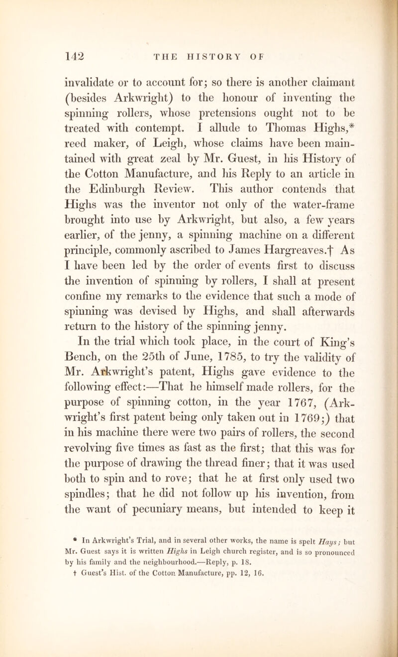 invalidate or to account for; so there is another claimant (besides Arkwright) to the honour of inventing the spinning rollers, whose pretensions ought not to be treated with contempt. I allude to Thomas Highs,* reed maker, of Leigh, whose claims have been main- tained with great zeal by Mr. Guest, in his History of the Cotton Manufacture, and his Reply to an article in the Edinburgh Review. This author contends that Highs was the inventor not only of the water-frame brought into use by Arkwright, but also, a few years earlier, of the jenny, a spinning machine on a different principle, commonly ascribed to James Hargreaves. t As I have been led by the order of events first to discuss the invention of spinning by rollers, I shall at present confine my remarks to the evidence that such a mode of spinning was devised by Highs, and shall afterwards re ton to the history of the spinning jenny. In the trial which took place, in the court of King’s Bench, on the 25th of June, 1785, to try the validity of Mr. Arkwright’s patent, Highs gave evidence to the following effect:—That he himself made rollers, for the purpose of spinning cotton, in the year 1767, (Ark- wright’s first patent being only taken out in 1769;) that in his machine there were two pairs of rollers, the second revolving five times as fast as the first; that this was for the purpose of drawing the thread finer; that it was used both to spin and to rove; that he at first only used two spindles; that he did not follow up his invention, from the want of pecuniary means, but intended to keep it * In Arkwright’s Trial, and in several other works, the name is spelt Hays; but Mr. Guest says it is written Highs in Leigh church register, and is so pronounced by his family and the neighbourhood.—Reply, p. 18. t Guest’s Hist, of the Cotton. Manufacture, pp. 12, 16.