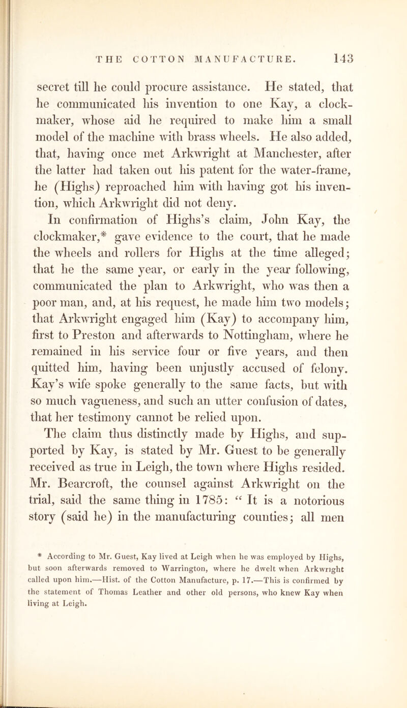 secret till lie could procure assistance. He stated, that he communicated his invention to one Kay, a clock- maker, whose aid he required to make him a small model of the machine with brass wheels. He also added, that, having once met Arkwright at Manchester, after the latter had taken out his patent for the water-frame, he (Highs) reproached him with having got his inven- tion, which Arkwright did not deny. y o v In confirmation of Highs’s claim, John Kay, the elockmaker,* gave evidence to the court, that he made the wheels and rollers for Highs at the time alleged; that he the same year, or early in the year following, communicated the plan to Arkwright, who was then a poor man, and, at his request, he made him two models; that Arkwright engaged him (Kay) to accompany him, first to Preston and afterwards to Nottingham, where he remained in his service four or five years, and then quitted him, having been unjustly accused of felony. Kay’s wife spoke generally to the same facts, but with so much vagueness, and such an utter confusion of dates, that her testimony cannot be relied upon. The claim thus distinctly made by Highs, and sup- ported by Kay, is stated by Mr. Guest to he generally received as true in Leigh, the town where Highs resided. Mr. Bearcroft, the counsel against Arkwright on the trial, said the same thing in 1785: “It is a notorious story (said he) in the manufacturing counties; all men * According to Mr. Guest, Kay lived at Leigh when he was employed by Highs, but soon afterwards removed to Warrington, where he dwelt when Arkwright called upon him.—Hist, of the Cotton Manufacture, p. 17.—This is confirmed by the statement of Thomas Leather and other old persons, who knew Kay when living at Leigh.