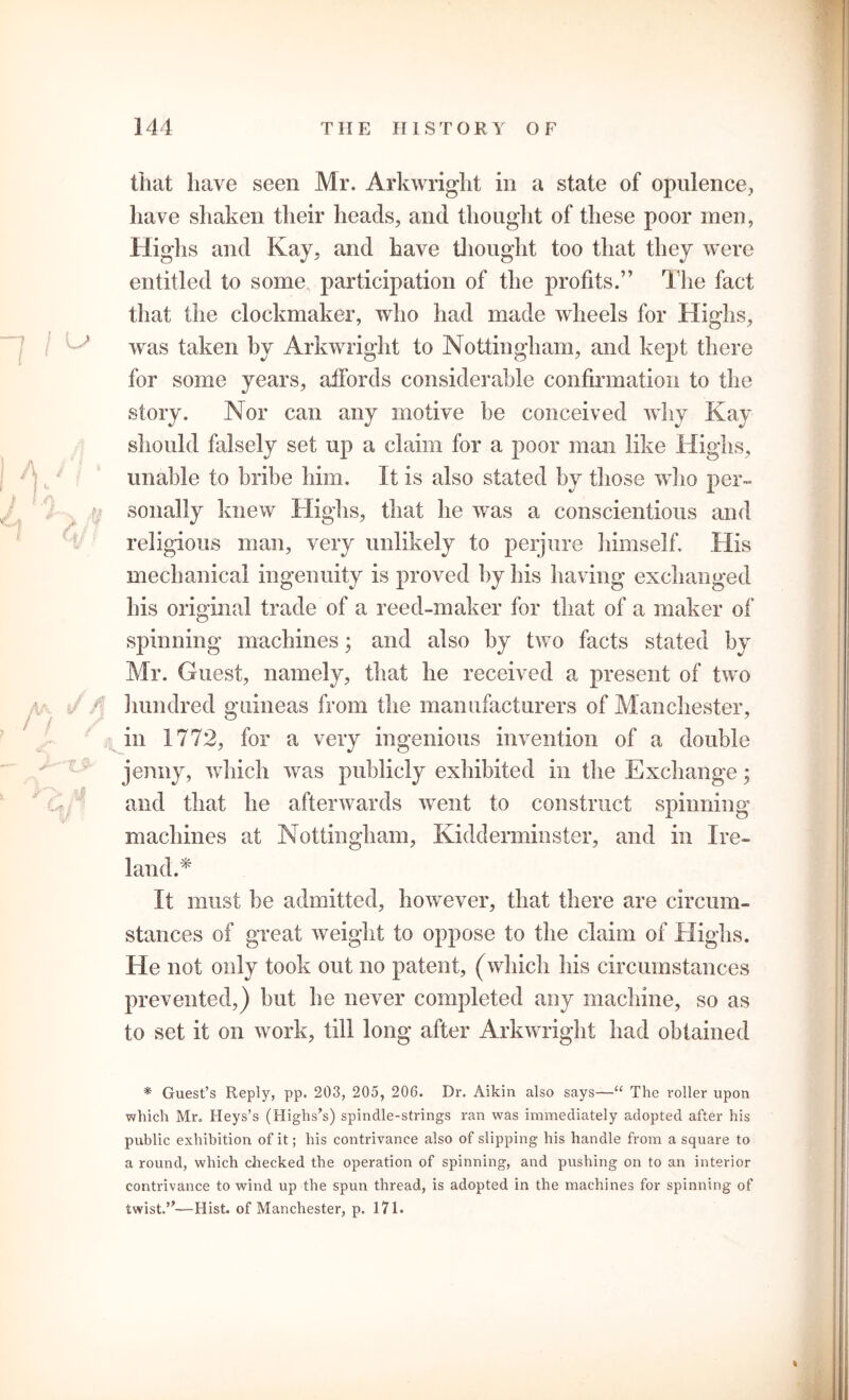 that have seen Mr. Arkwright in a state of opulence, have shaken their heads, and thought of these poor men, Highs and Kay, and have thought too that they were entitled to some participation of the profits.” The fact that the clockmaker, who had made wheels for Highs, was taken by Arkwright to Nottingham, and kept there for some years, affords considerable confirmation to the story. Nor can any motive be conceived why Kay should falsely set up a claim for a poor man like Highs, unable to bribe him. It is also stated by those who per- sonally knew Highs, that he was a conscientious and religious man, very unlikely to perjure himself. His mechanical ingenuity is proved by his having exchanged his original trade of a reed-maker for that of a maker of spinning machines; and also by two facts stated by Mr. Guest, namely, that he received a present of two hundred guineas from the manufacturers of Manchester, in 1772, for a very ingenious invention of a double jenny, which was publicly exhibited in the Exchange; and that he afterwards went to construct spinning machines at Nottingham, Kidderminster, and in Ire- land.* It must be admitted, however, that there are circum- stances of great weight to oppose to the claim of Highs. He not only took out no patent, (which his circumstances prevented,) but he never completed any machine, so as to set it on work, till long after Arkwright had obtained * Guest’s Reply, pp. 203, 205, 206. Dr. Aikin also says—“ The roller upon which Mr. Heys’s (Highs’s) spindle-strings ran was immediately adopted after his public exhibition of it; his contrivance also of slipping his handle from a square to a round, which checked the operation of spinning, and pushing on to an interior contrivance to wind up the spun thread, is adopted in the machines for spinning of twist.’*—Hist, of Manchester, p. 171.