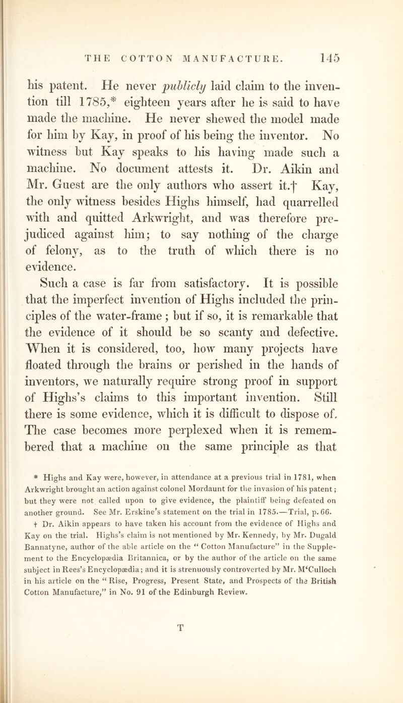 liis patent. He never publicly laid claim to tlie inven- tion till 1785/* eighteen years after he is said to have made the machine. He never shewed the model made for him by Kay, in proof of his being the inventor. No witness but Kay speaks to his having made such a machine. No document attests it. Dr. Aikin and Mr. Guest are the only authors who assert it.f Kay, the only witness besides Highs himself, had quarrelled with and quitted Arkwright, and was therefore pre- judiced against him; to say nothing of the charge of felony, as to the truth of which there is no •/ evidence. Such a case is far from satisfactory. It is possible that the imperfect invention of Highs included the prin- ciples of the water-frame ; but if so, it is remarkable that the evidence of it should be so scanty and defective. When it is considered, too, how many projects have floated through the brains or perished in the hands of inventors, we naturally require strong proof in support of Highs’s claims to this important invention. Still there is some evidence, which it is difficult to dispose of. The case becomes more perplexed when it is remem- bered that a machine on the same principle as that * Highs and Kay were, however, in attendance at a previous trial in 1781, when Arkwright brought an action against colonel Mordaunt for the invasion of his patent; but they were not called upon to give evidence, the plaintiff being defeated on another ground. See Mr. Erskine’s statement on the trial in 1785.—Trial, p.G6. t Dr. Aikin appears to have taken his account from the evidence of Highs and Kay on the trial. Highs’s claim is not mentioned by Mr. Kennedy, by Mr. Dugald Bannatyne, author of the able article on the “ Cotton Manufacture” in the Supple- ment to the Encyclopaedia Britannica, or by the author of the article on the same subject in Rees’s Encyclopaedia; and it is strenuously controverted by Mr. M^ulloch in his article on the “ Rise, Progress, Present State, and Prospects of the British Cotton Manufacture,” in No. 91 of the Edinburgh Review. T