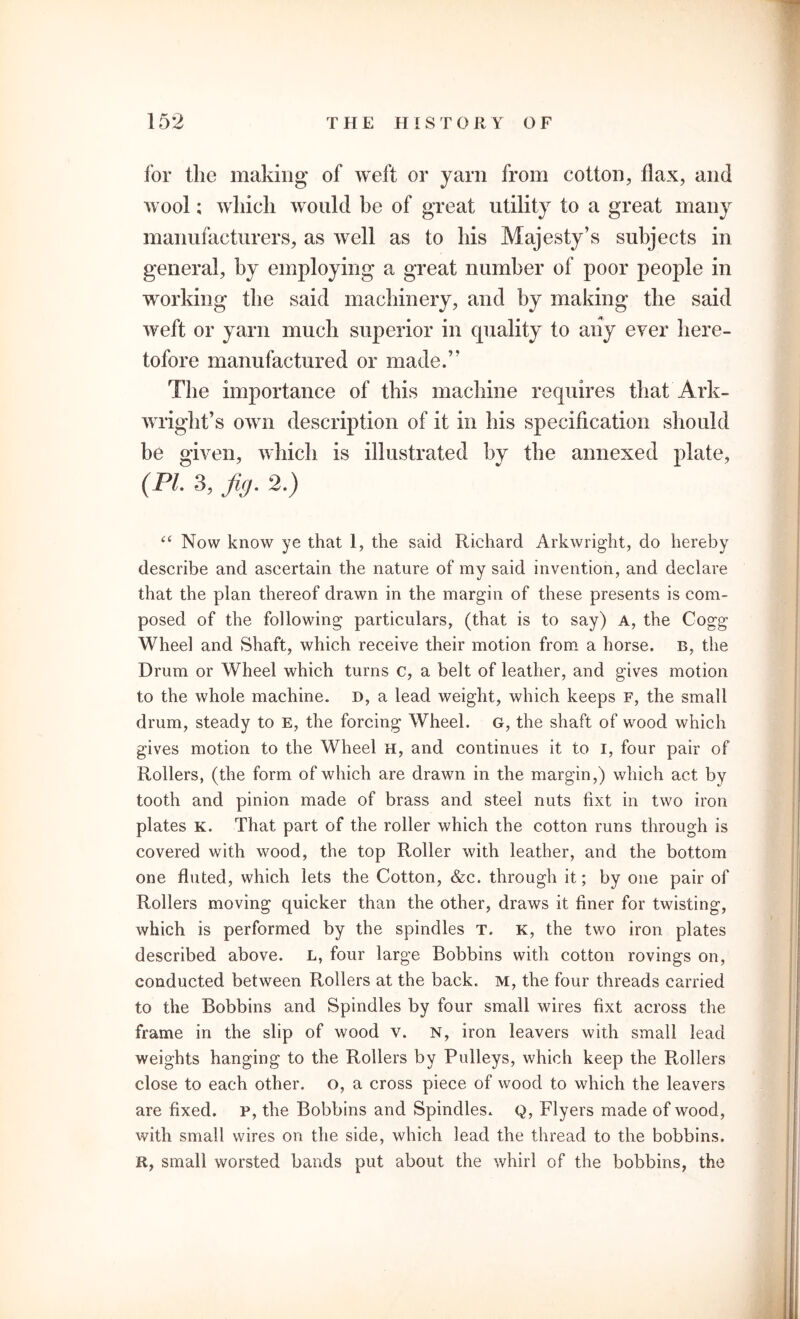 for the making of weft or yarn from cotton, flax, and wool; which would be of great utility to a great many manufacturers, as well as to his Majesty’s subjects in general, by employing a great number of poor people in working the said machinery, and by making the said weft or yarn much superior in quality to any ever here- tofore manufactured or made.” The importance of this machine requires that Ark- wright’s own description of it in his specification should be given, which is illustrated by the annexed plate, (PI. 3, fig. 2.) (( Now know ye that 1, the said Richard Arkwright, do hereby describe and ascertain the nature of ray said invention, and declare that the plan thereof drawn in the margin of these presents is com- posed of the following particulars, (that is to say) A, the Cogg Wheel and Shaft, which receive their motion from a horse. B, the Drum or Wheel which turns c, a belt of leather, and gives motion to the whole machine. D, a lead weight, which keeps F, the small drum, steady to E, the forcing Wheel. G, the shaft of wood which gives motion to the Wheel H, and continues it to I, four pair of Rollers, (the form of which are drawn in the margin,) which act by tooth and pinion made of brass and steel nuts hxt in two iron plates k. That part of the roller which the cotton runs through is covered with wood, the top Roller with leather, and the bottom one fluted, which lets the Cotton, &c. through it; by one pair of Rollers moving quicker than the other, draws it finer for twisting, which is performed by the spindles T. K, the two iron plates described above. L, four large Bobbins with cotton rovings on, conducted between Rollers at the back, m, the four threads carried to the Bobbins and Spindles by four small wires hxt across the frame in the slip of wood v. N, iron leavers with small lead weights hanging to the Rollers by Pulleys, which keep the Rollers close to each other, o, a cross piece of wood to which the leavers are fixed, p, the Bobbins and Spindles. Q, Flyers made of wood, with small wires on the side, which lead the thread to the bobbins. R, small worsted bands put about the whirl of the bobbins, the