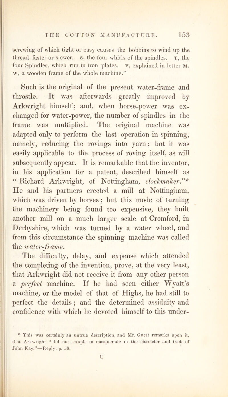 screwing of which tight or easy causes the bobbins to wind up the thread faster or slower, s, the four whirls of the spindles. T, the four Spindles, which run in iron plates, v, explained in letter m. w, a wooden frame of the whole machine.” Such is tlie original of the present water-frame and throstle. It was afterwards greatly improved by Arkwright himself; and, when horse-power was ex- changed for water-power, the number of spindles in the frame was multiplied. The original machine was adapted only to perform the last operation in spinning, namely, reducing the rovings into yarn; hut it was easily applicable to tlie process of roving itself, as will subsequently appear. It is remarkable that the inventor, in his application for a patent, described himself as “ Richard Arkwright, of Nottingham, clockmaker He and his partners erected a mill at Nottingham, which was driven by horses; but this mode of turning the machinery being found too expensive, they built another mill on a much larger scale at Cromford, in Derbyshire, which was turned by a water wheel, and from this circumstance the spinning machine was called the water-frame. The difficulty, delay, and expense which attended the completing of the invention, prove, at the very least, that Arkwright did not receive it from any other person a perfect machine. If he had seen either Wyatt’s machine, or the model of that of Highs, he had still to perfect the details; and the determined assiduity and confidence with which he devoted himself to this under- * This was certainly an untrue description, and Mr. Guest remarks upon it, that Arkwright “did not scruple to masquerade in the character and trade of John Kay.”—Reply, p. 58. U