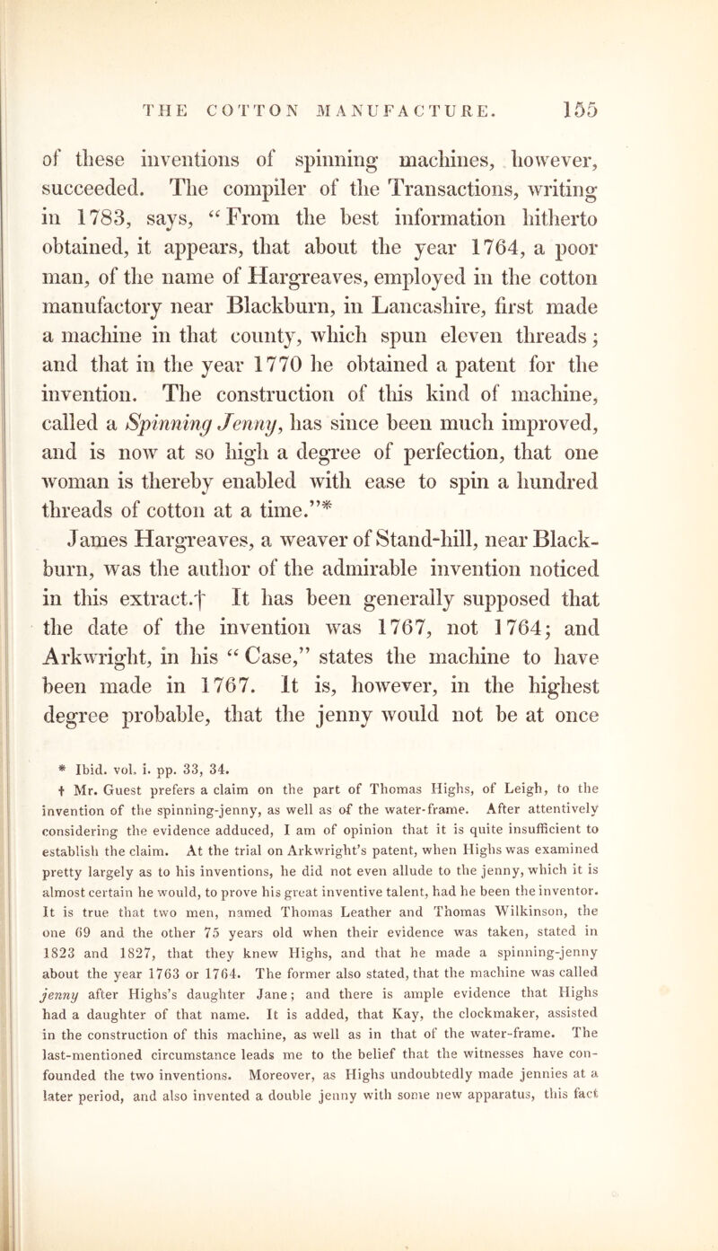 of these inventions of spinning’ machines, however, succeeded. The compiler of the Transactions, writing- in 1783, says, “From the best information hitherto obtained, it appears, that about the year 1764, a poor man, of the name of Hargreaves, employed in the cotton manufactory near Blackburn, in Lancashire, tirst made a machine in that county, which spun eleven threads; and that in the year 1770 he obtained a patent for the invention. The construction of this kind of machine, called a Spinning Jenny, has since been much improved, and is now at so high a degree of perfection, that one woman is thereby enabled with ease to spin a hundred threads of cotton at a time.”* James Hargreaves, a weaver of Stand-hill, near Black- burn, was the author of the admirable invention noticed in this extract.')' It has been generally supposed that the date of the invention was 1767, not 1764; and Arkwright, in his “ Case,” states the machine to have been made in 1767. It is, however, in the highest degree probable, that the jenny would not be at once * Ibid. voL i. pp. 33, 34. t Mr. Guest prefers a claim on the part of Thomas Highs, of Leigh, to the invention of the spinning-jenny, as well as of the water-frame. After attentively considering the evidence adduced, I am of opinion that it is quite insufficient to establish the claim. At the trial on Arkwright’s patent, when Highs was examined pretty largely as to his inventions, he did not even allude to the jenny, which it is almost certain he would, to prove his great inventive talent, had he been the inventor. It is true that two men, named Thomas Leather and Thomas Wilkinson, the one 09 and the other 75 years old when their evidence was taken, stated in 1823 and 1827, that they knew Highs, and that he made a spinning-jenny about the year 1763 or 1704. The former also stated, that the machine was called jenny after Highs’s daughter Jane; and there is ample evidence that Highs had a daughter of that name. It is added, that Kay, the clockmaker, assisted in the construction of this machine, as well as in that of the water-frame. The last-mentioned circumstance leads me to the belief that the witnesses have con- founded the two inventions. Moreover, as Highs undoubtedly made jennies at a later period, and also invented a double jenny with some new apparatus, this lact