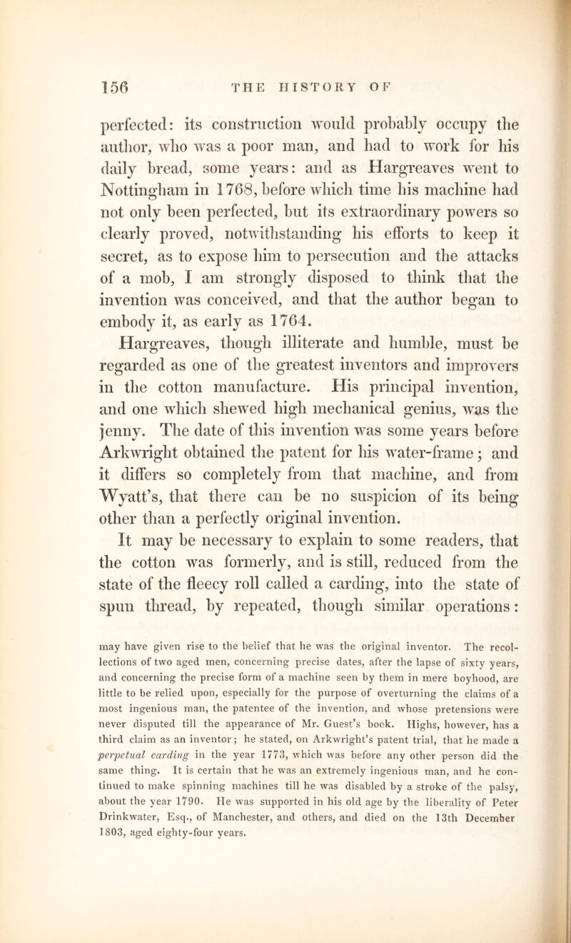 perfected: its construction would probably occupy the author, who was a poor man, and had to work for his daily bread, some years: and as Hargreaves went to Nottingham in 1768, before which time his machine had not only been perfected, but its extraordinary powers so clearly proved, notwithstanding his efforts to keep it secret, as to expose him to persecution and the attacks of a mob, I am strongly disposed to think that the invention was conceived, and that the author began to embody it, as early as 1764. Hargreaves, though illiterate and humble, must be regarded as one of the greatest inventors and improvers in the cotton manufacture. His principal invention, and one which shewed high mechanical genius, was the jenny. The date of this invention was some years before Arkwright obtained the patent for his water-frame; and it differs so completely from that machine, and from Wyatt’s, that there can be no suspicion of its being other than a perfectly original invention. It may be necessary to explain to some readers, that the cotton was formerly, and is still, reduced from the state of the fleecy roll called a carding, into the state of spun thread, by repeated, though similar operations: may have given rise to the belief that he was the original inventor. The recol- lections of two aged men, concerning precise dates, after the lapse of sixty years, and concerning the precise form of a machine seen by them in mere boyhood, are little to be relied upon, especially for the purpose of overturning the claims of a most ingenious man, the patentee of the invention, and whose pretensions were never disputed till the appearance of Mr. Guest’s book. Highs, however, has a third claim as an inventor; he stated, on Arkwright’s patent trial, that he made a perpetual carding in the year 1773, which was before any other person did the same thing. It is certain that he was an extremely ingenious man, and he con- tinued to make spinning machines till he was disabled by a stroke of the palsy, about the year 1790. He was supported in his old age by the liberality of Peter Drinkwater, Esq., of Manchester, and others, and died on the 13th December 1803, aged eighty-four years.