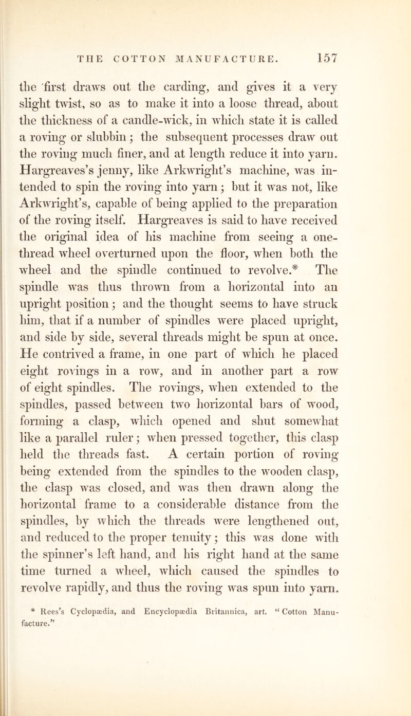 the first draws out the carding, and gives it a very slight twist, so as to make it into a loose thread, about the thickness of a candle-wick, in which state it is called a roving or slubbin; the subsequent processes draw out the roving much finer, and at length reduce it into yarn. Hargreaves’s jenny, like Arkwright’s machine, was in- tended to spin the roving into yarn; but it was not, like Arkwright’s, capable of being applied to the preparation of the roving itself. Hargreaves is said to have received the original idea of his machine from seeing a one- thread wheel overturned upon the floor, when both the wheel and the spindle continued to revolve.* The spindle was thus thrown from a horizontal into an upright position; and the thought seems to have struck him, that if a number of spindles were placed upright, and side by side, several threads might he spun at once. He contrived a frame, in one part of which he placed eight rovings in a row, and in another part a row of eight spindles. The rovings, when extended to the spindles, passed between two horizontal bars of wood, forming a clasp, which opened and shut somewhat like a parallel ruler; when pressed together, this clasp held the threads fast. A certain portion of roving being extended from the spindles to the wooden clasp, the clasp was closed, and was then drawn along the horizontal frame to a considerable distance from the spindles, by which the threads were lengthened out, and reduced to the proper tenuity; this was done with the spinner’s left hand, and his right hand at the same time turned a wheel, which caused the spindles to revolve rapidly, and thus the roving was spun into yarn. * Rees’s Cyclopaedia, and Encyclopaedia Britannica, art. “ Cotton Manu- facture.”