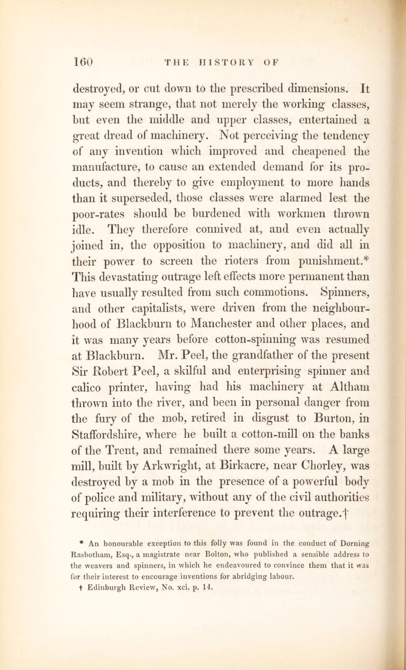 destroyed, or cut down to the prescribed dimensions. It may seem strange, that not merely the working classes, hut even the middle and upper classes, entertained a great dread of machinery. Not perceiving the tendency of any invention which improved and cheapened the manufacture, to cause an extended demand for its pro- ducts, and thereby to give employment to more hands than it superseded, those classes were alarmed lest the poor-rates should be burdened with workmen thrown idle. They therefore connived at, and even actually joined in, the opposition to machinery, and did all in their power to screen the rioters from punishment.* This devastating outrage left effects more permanent than have usually resulted from such commotions. Spinners, and other capitalists, were driven from the neighbour- hood of Blackburn to Manchester and other places, and it was many years before cotton-spinning was resumed at Blackburn. Mr. Peel, the grandfather of the present Sir Robert Peel, a skilful and enterprising spinner and calico printer, having had his machinery at Altham thrown into the river, and been in personal danger from the fury of the mob, retired in disgust to Burton, in Staffordshire, where he built a cotton-mill on the banks of the Trent, and remained there some years. A large mill, built by Arkwright, at Birkacre, near Chorley, was destroyed by a mob in the presence of a powerful body of police and military, without any of the civil authorities requiring their interference to prevent the outrage.f * An honourable exception to this folly was found in the conduct of Doming Rasbotham, Esq., a magistrate near Bolton, who published a sensible address to the weavers and spinners, in which he endeavoured to convince them that it was for their interest to encourage inventions for abridging labour. t Edinburgh Review, No. xci. p. 14.