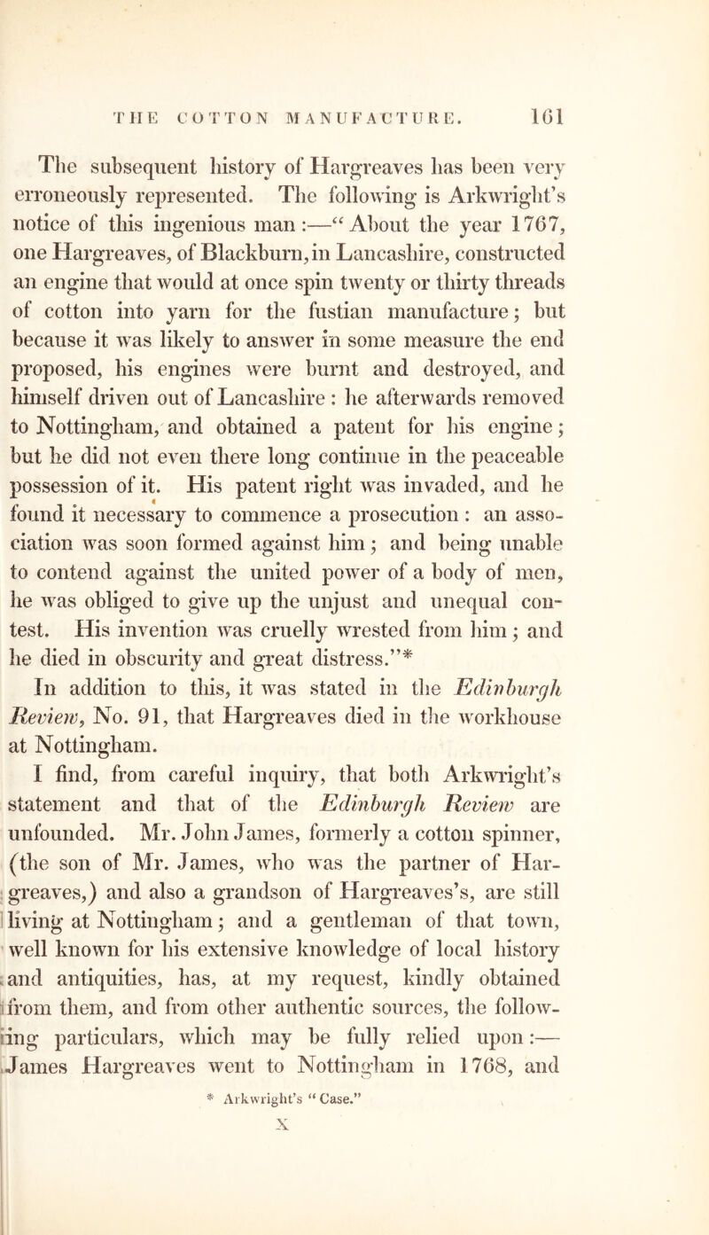 The subsequent history of Hargreaves has been very erroneously represented. The following is Arkwright’s notice of this ingenious man:—“About the year 1767, one Hargreaves, of Blackburn, in Lancashire, constructed an engine that would at once spin twenty or thirty threads of cotton into yarn for the fustian manufacture; but because it was likely to answer in some measure the end proposed, his engines were burnt and destroyed, and himself driven out of Lancashire : he afterwards removed to Nottingham, and obtained a patent for his engine; but he did not even there long continue in the peaceable possession of it. His patent right was invaded, and he found it necessary to commence a prosecution : an asso- ciation was soon formed against him; and being unable to contend against the united power of a body of men, he was obliged to give up the unjust and unequal con- test. His invention was cruelly wrested from him; and he died in obscurity and great distress.”* In addition to this, it was stated in the Edinburgh Review, No. 91, that Hargreaves died in the workhouse at Nottingham. I find, from careful inquiry, that both Arkwright’s statement and that of the Edinburgh Review are unfounded. Mr. John James, formerly a cotton spinner, (the son of Mr. James, who was the partner of Har- greaves,) and also a grandson of Hargreaves’s, are still living at Nottingham; and a gentleman of that town, well known for his extensive knowledge of local history and antiquities, has, at my request, kindly obtained from them, and from other authentic sources, the follow- ing particulars, which may be fully relied upon:— James Hargreaves went to Nottingham in 1768, and * Arkwright’s “ Case.” X