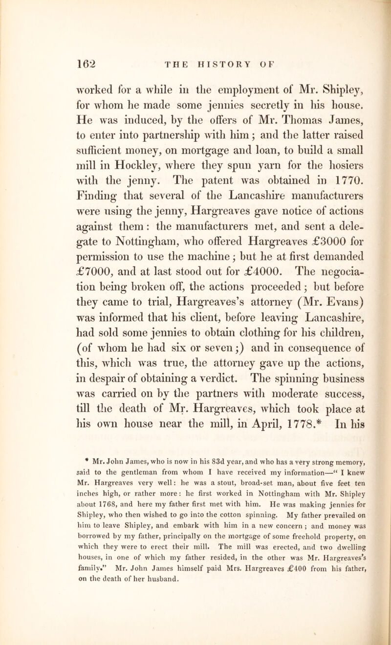 worked for a while in the employment of Mr. Shipley, for whom he made some jennies secretly in his house. He was induced, by the offers of Mr. Thomas James, to enter into partnership with him; and the latter raised sufficient money, on mortgage and loan, to build a small mill in Hockley, where they spun yarn for the hosiers with the jenny. The patent was obtained in 1770. Finding that several of the Lancashire manufacturers were using the jenny, Hargreaves gave notice of actions against them: the manufacturers met, and sent a dele- gate to Nottingham, who offered Hargreaves £3000 for permission to use the machine; but he at first demanded £7000, and at last stood out for £4000. The negocia- tion being broken off, the actions proceeded ; but before they came to trial, Hargreaves’s attorney (Mr. Evans) was informed that his client, before leaving Lancashire, had sold some jennies to obtain clothing for his children, (of whom he had six or seven;) and in consequence of this, which was true, the attorney gave up the actions, in despair of obtaining a verdict. The spinning business was carried on by the partners with moderate success, till the death of Mr. Hargreaves, which took place at his own house near the mill, in April, 1778.* In his * Mr. John James, who is now in his 83d year, and who has a very strong memory, said to the gentleman from whom I have received my information—“ I knew Mr. Hargreaves very well: he was a stout, broad-set man, about five feet ten inches high, or rather more: he first worked in Nottingham with Mr. Shipley about 1768, and here my father first met with him. He was making jennies for Shipley, who then wished to go into the cotton spinning. My father prevailed on him to leave Shipley, and embark with him in a new concern ; and money was borrowed by my father, principally on the mortgage of some freehold property, on which they were to erect their mill. The mill was erected, and two dwelling houses, in one of which my father resided, in the other was Mr. Hargreaves’s family.” Mr. John James himself paid Mrs. Hargreaves i?400 from his father, on the death of her husband.