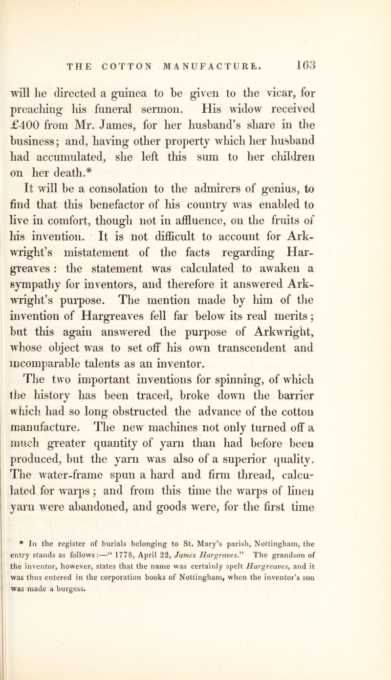 will he directed a guinea to be given to the vicar, for preaching his funeral sermon. His widow received £400 from Mr. James, for her husband’s share in the business; and, having other property which her husband had accumulated, she left this sum to her children on her death.* It will be a consolation to the admirers of genius, to find that this benefactor of his country was enabled to live in comfort, though not in affluence, on the fruits of his invention. It is not difficult to account for Ark- wright’s mistatement of the facts regarding Har- greaves : the statement was calculated to awaken a sympathy for inventors, and therefore it answered Ark- wright’s purpose. The mention made by him of the invention of Hargreaves fell far below its real merits; but this again answered the purpose of Arkwright, wffiose object was to set off his own transcendent and incomparable talents as an inventor. The two important inventions for spinning, of which the history has been traced, broke down the barrier which had so long obstructed the advance of the cotton manufacture. The new machines not only turned off a much greater quantity of yarn than had before been produced, but the yarn was also of a superior quality. The water-frame spun a hard and firm thread, calcu- lated for warps; and from this time the warps of linen yarn were abandoned, and goods were, for the first time * In the register of burials belonging to St. Mary’s parish, Nottingham, the entry stands as follows:—“ 1778, April 22, James HargravesThe grandson of the inventor, however, states that the name was certainly spelt Hargreaves, and it was thus entered in the corporation books of Nottingham, when the inventor’s son j was made a burgess.