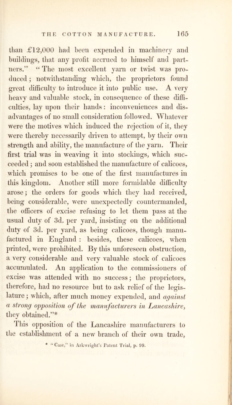 than £12,000 had been expended in machinery and buildings, that any profit accrued to himself and part- ners.” 44 The most excellent yarn or twist was pro- duced ; notwithstanding which, the proprietors found great difficulty to introduce it into public use. A very heavy and valuable stock, in consequence of these diffi- culties, lay upon their hands: inconveniences and dis- advantages of no small consideration followed. Whatever were the motives which induced the rejection of it, they were thereby necessarily driven to attempt, by their own strength and ability, the manufacture of the yarn. Their first trial was in weaving it into stockings, which suc- ceeded ; and soon established the manufacture of calicoes, which promises to be one of the first manufactures in this kingdom. Another still more formidable difficulty arose; the orders for goods which they had received, being considerable, were unexpectedly countermanded, the officers of excise refusing to let them pass at the usual duty of 3d. per yard, insisting on the additional duty of 3d. per yard, as being calicoes, though manu- factured in England : besides, these calicoes, when printed, were prohibited. By this unforeseen obstruction, a very considerable and very valuable stock of calicoes accumulated. An application to the commissioners of excise was attended with no success; the proprietors, therefore, had no resource but to ask relief of the legis- lature ; which, after much money expended, and against a strong opposition of the manufacturers in Lancashire, they obtained.”* Tins opposition of the Lancashire manufacturers to the establishment of a new branch of their own trade. * “Case,” in Arkwright’s Patent Trial, p. 99.