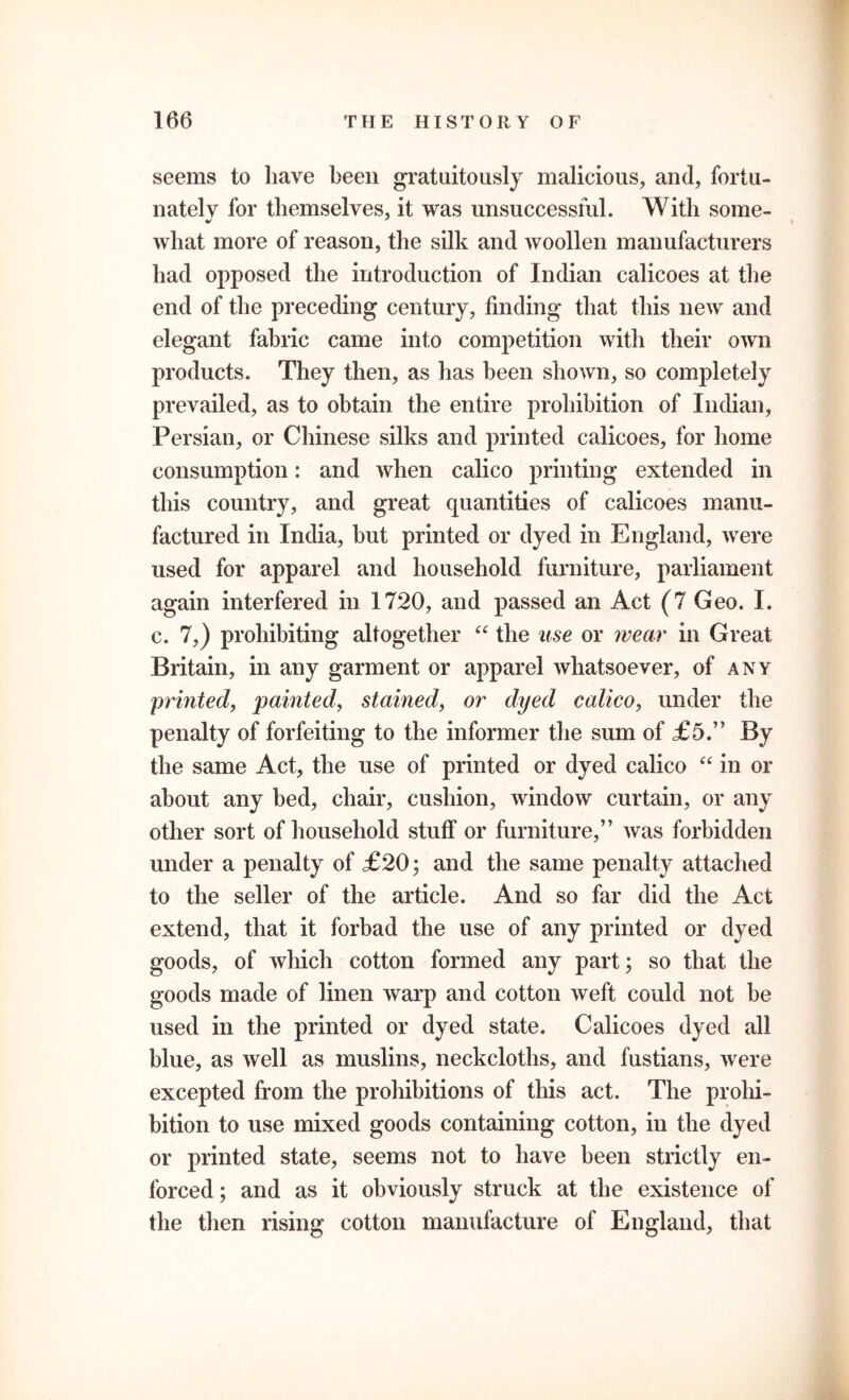 seems to have been gratuitously malicious, and, fortu- nately for themselves, it was unsuccessful. With some- what more of reason, the silk and woollen manufacturers had opposed the introduction of Indian calicoes at the end of the preceding century, finding that this new and elegant fabric came into competition with their own products. They then, as has been shown, so completely prevailed, as to obtain the entire prohibition of Indian, Persian, or Chinese silks and printed calicoes, for home consumption: and when calico printing extended in this country, and great quantities of calicoes manu- factured in India, but printed or dyed in England, were used for apparel and household furniture, parliament again interfered in 1720, and passed an Act (7 Geo. I. c. 7,) prohibiting altogether “ the use or wear in Great Britain, in any garment or apparel whatsoever, of any printed, painted, stained, or dyed calico, under the penalty of forfeiting to the informer the sum of £5.” By the same Act, the use of printed or dyed calico “ in or about any bed, chair, cushion, window curtain, or any other sort of household stuff or furniture,” was forbidden under a penalty of £20; and the same penalty attached to the seller of the article. And so far did the Act extend, that it forbad the use of any printed or dyed goods, of which cotton formed any part; so that the goods made of linen warp and cotton weft could not be used in the printed or dyed state. Calicoes dyed all blue, as well as muslins, neckcloths, and fustians, were excepted from the prohibitions of this act. The prohi- bition to use mixed goods containing cotton, in the dyed or printed state, seems not to have been strictly en- forced; and as it obviously struck at the existence of the then rising cotton manufacture of England, that