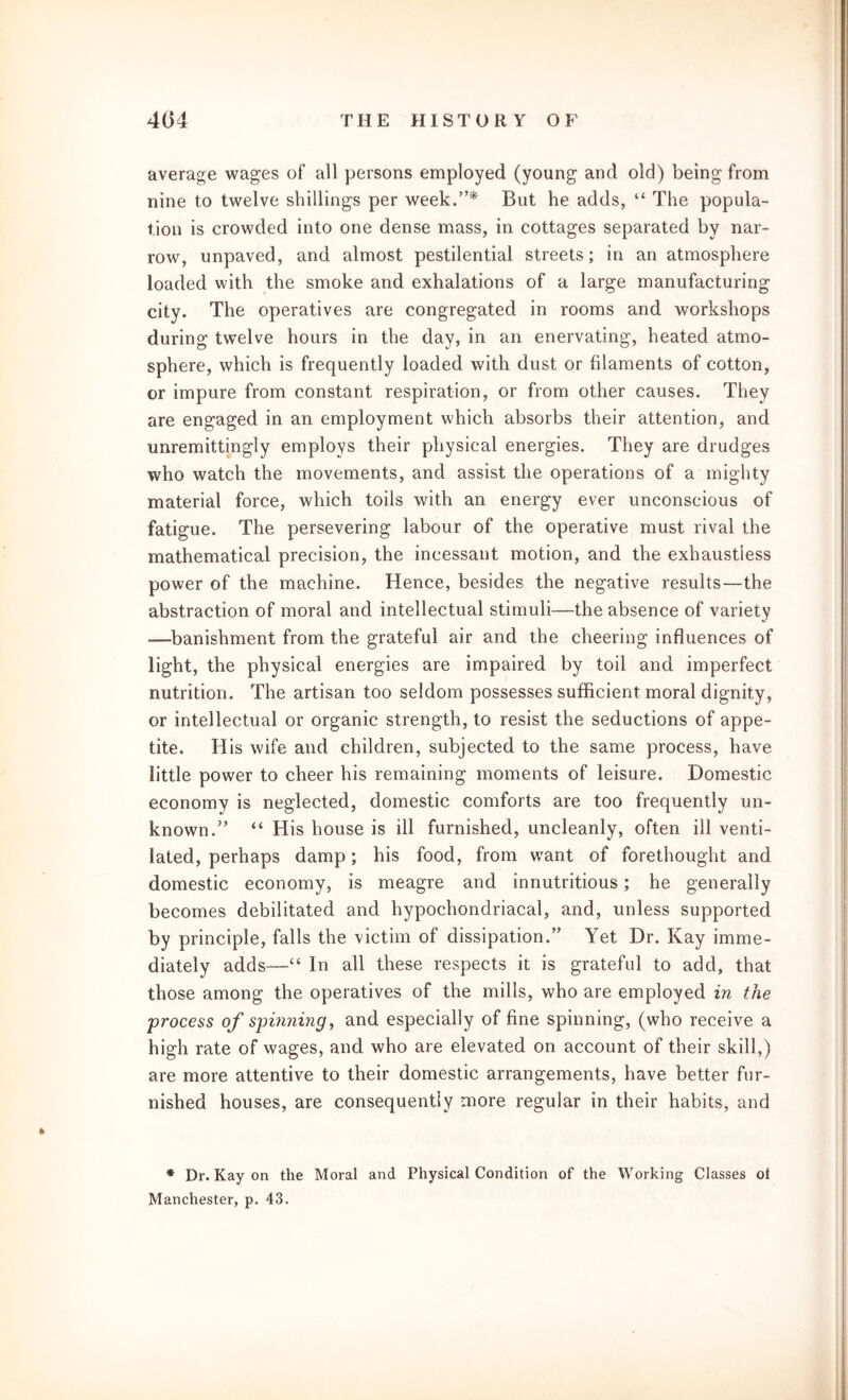 average wages of all persons employed (young and old) being from nine to twelve shillings per week.”* But he adds, “ The popula- tion is crowded into one dense mass, in cottages separated by nar- row, unpaved, and almost pestilential streets; in an atmosphere loaded with the smoke and exhalations of a large manufacturing city. The operatives are congregated in rooms and workshops during twelve hours in the day, in an enervating, heated atmo- sphere, which is frequently loaded with dust or filaments of cotton, or impure from constant respiration, or from other causes. They are engaged in an employment which absorbs their attention, and unremittingly employs their physical energies. They are drudges who watch the movements, and assist the operations of a mighty material force, which toils with an energy ever unconscious of fatigue. The persevering labour of the operative must rival the mathematical precision, the incessant motion, and the exhaustless power of the machine. Hence, besides the negative results—the abstraction of moral and intellectual stimuli—the absence of variety -—banishment from the grateful air and the cheering influences of light, the physical energies are impaired by toil and imperfect nutrition. The artisan too seldom possesses sufficient moral dignity, or intellectual or organic strength, to resist the seductions of appe- tite. His wife and children, subjected to the same process, have little power to cheer his remaining moments of leisure. Domestic economy is neglected, domestic comforts are too frequently un- known.” “ His house is ill furnished, uncleanly, often ill venti- lated, perhaps damp; his food, from want of forethought and domestic economy, is meagre and innutritious; he generally becomes debilitated and hypochondriacal, and, unless supported by principle, falls the victim of dissipation.” Yet Dr. Kay imme- diately adds—“ In all these respects it is grateful to add, that those among the operatives of the mills, who are employed in the process of spinning, and especially of fine spinning, (who receive a high rate of wages, and who are elevated on account of their skill,) are more attentive to their domestic arrangements, have better fur- nished houses, are consequently more regular in their habits, and * Dr. Kay on the Moral and Physical Condition of the Working Classes oi