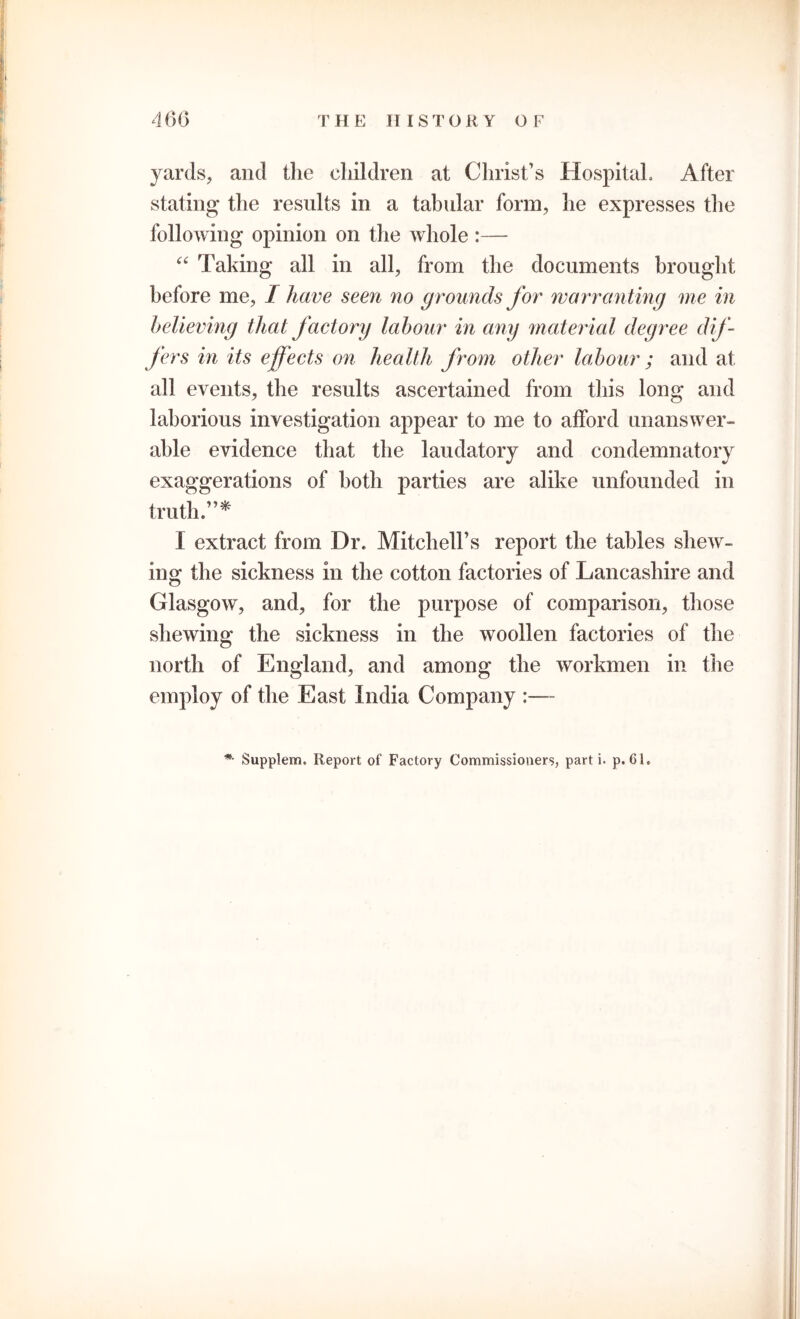 T HE IIIST O RY OF yards, and the children at Christ’s Hospital, After stating the results in a tabular form, he expresses the following opinion on the whole :— “ Taking all in all, from the documents brought before me, I have seen no grounds for warran ting me in believing that factory labour in any material degree dif- fers in its effects on health from other labour ; and at all events, the results ascertained from this long and laborious investigation appear to me to afford unanswer- able evidence that the laudatory and condemnatory exaggerations of both parties are alike unfounded in truth.”* I extract from Dr. Mitchell’s report the tables shew- ing the sickness in the cotton factories of Lancashire and Glasgow, and, for the purpose of comparison, those shewing the sickness in the woollen factories of the north of England, and among the workmen in the employ of the East India Company :—- *• Supplem. Report of Factory Commissioners, parti, p. 61,