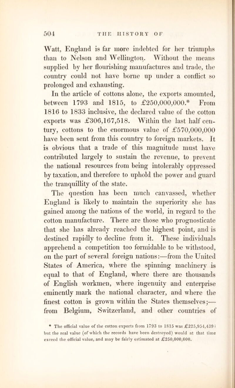 Watt, England is far more indebted for her triumphs than to Nelson and Wellington. Without the means supplied by her flourishing manufactures and trade, the country could not have home up under a conflict so prolonged and exhausting. In the article of cottons alone, the exports amounted, between 1793 and 1815, to £250,000,000.* From 1816 to 1833 inclusive, the declared value of the cotton exports was £306,167,518. Within the last half cen- tury, cottons to the enormous value of £570,000,000 have been sent from this country to foreign markets. It is obvious that a trade of this magnitude must have contributed largely to sustain the revenue, to prevent the national resources from being intolerably oppressed by taxation, and therefore to uphold the power and guard the tranquillity of the state. The question has been much canvassed, whether England is likely to maintain the superiority she has gained among the nations of the world, in regard to the cotton manufacture. There are those who prognosticate that she has already reached the highest point, and is destined rapidly to decline from it. These individuals apprehend a competition too formidable to be withstood, on the part of several foreign nations:—from the United States of America, where the spinning machinery is equal to that of England, where there are thousands of English workmen, where ingenuity and enterprise eminently mark the national character, and where the finest cotton is grown within the States themselves;— from Belgium, Switzerland, and other countries of * The official value of the cotton exports from 1793 to 1815 was £225,954,4391 but the real value (of which the records have been destroyed) would at that time exceed the official value, and may be fairly estimated at £250,000,000.