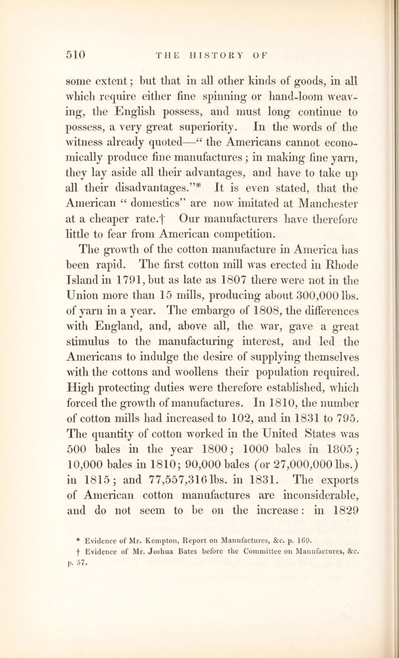 some extent; but that in all other kinds of goods, in all which require either fine spinning or hand-loom weav- ing, the English possess, and must long continue to possess, a very great superiority. In the words of the witness already quoted—“ the Americans cannot econo- mically produce fine manufactures; in making fine yarn, they lay aside all their advantages, and have to take up all their disadvantages.”* It is even stated, that the American “ domestics” are now imitated at Manchester at a cheaper rate.f Our manufacturers have therefore little to fear from American competition. The growth of the cotton manufacture in America has been rapid. The first cotton mill was erected in Rhode Island in 1791, but as late as 1807 there were not in the Union more than 15 mills, producing about 300,000 lbs. of yarn in a year. The embargo of 1808, the differences with England, and, above all, the war, gave a great stimulus to the manufacturing interest, and led the Americans to indulge the desire of supplying themselves with the cottons and woollens their population required. High protecting duties were therefore established, which forced the growth of manufactures. In 1810, the number of cotton mills had increased to 102, and in 1831 to 795. The quantity of cotton worked in the United States was 500 bales in the year 1800; 1000 bales in 1805; 10,000 bales in 1810; 90,000 bales (or 27,000,000 lbs.) in 1815; and 77,557,316 lbs. in 1831. The exports of American cotton manufactures are inconsiderable, and do not seem to be on the increase: in 1829 * Evidence of Mr. Kempton, Report on Manufactures, &c. p. 169. f Evidence of Mr. Joshua Bates before the Committee on Manufactures, &c. p. 57.