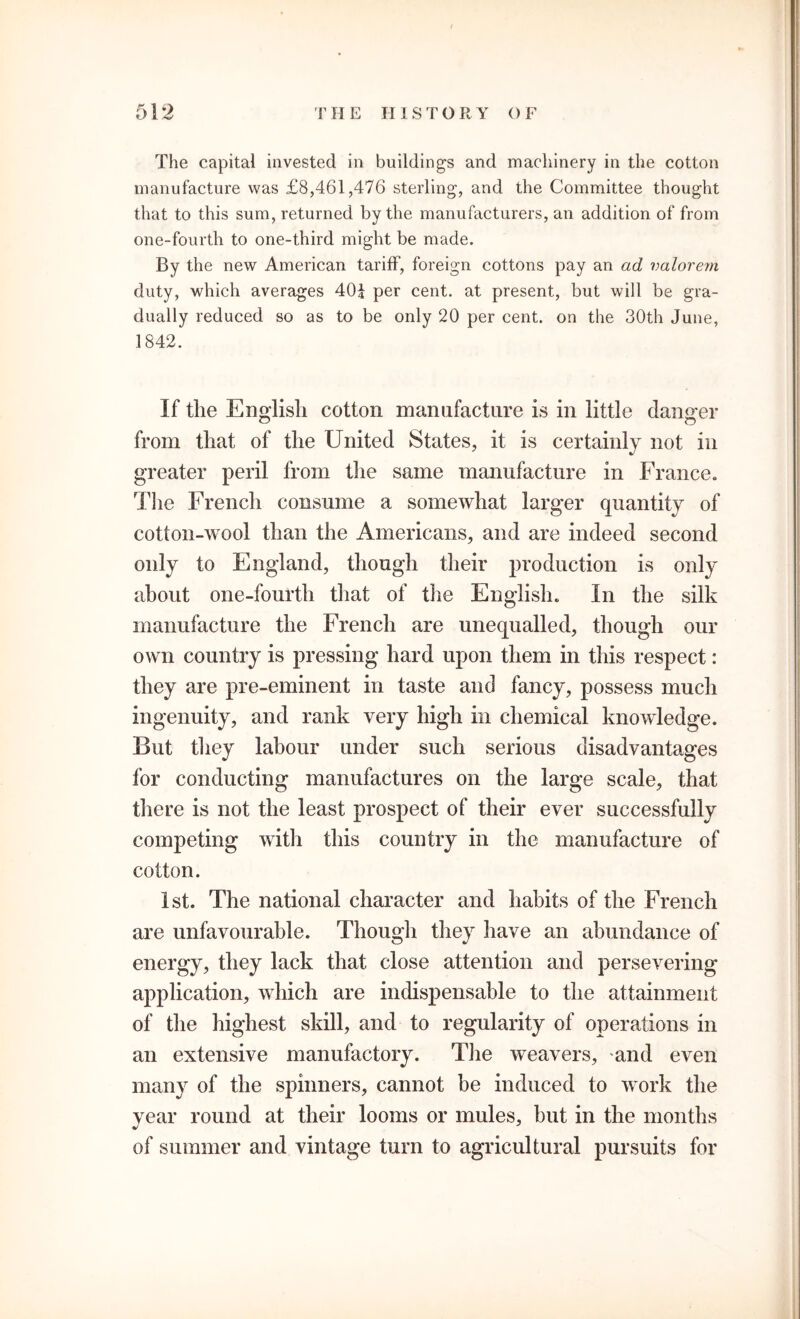 The capital invested in buildings and machinery in the cotton manufacture was £8,461,476 sterling, and the Committee thought that to this sum, returned by the manufacturers, an addition of from one-fourth to one-third might be made. By the new American tariff, foreign cottons pay an ad valorem duty, which averages 40£ per cent, at present, but will be gra- dually reduced so as to be only 20 per cent, on the 30th June, 1842. If the English cotton manufacture is in little danger from that of the United States, it is certainly not in greater peril from the same manufacture in France. The French consume a somewhat larger quantity of cotton-wool than the Americans, and are indeed second only to England, though their production is only about one-fourth that of the English. In the silk manufacture the French are unequalled, though our own country is pressing hard upon them in this respect: they are pre-eminent in taste and fancy, possess much ingenuity, and rank very high in chemical knowledge. But they labour under such serious disadvantages for conducting manufactures on the large scale, that there is not the least prospect of their ever successfully competing with this country in the manufacture of cotton. 1st. The national character and habits of the French are unfavourable. Though they have an abundance of energy, they lack that close attention and persevering application, which are indispensable to the attainment of the highest skill, and to regularity of operations in an extensive manufactory. The weavers, and even many of the spinners, cannot be induced to work the year round at their looms or mules, but in the months of summer and vintage turn to agricultural pursuits for