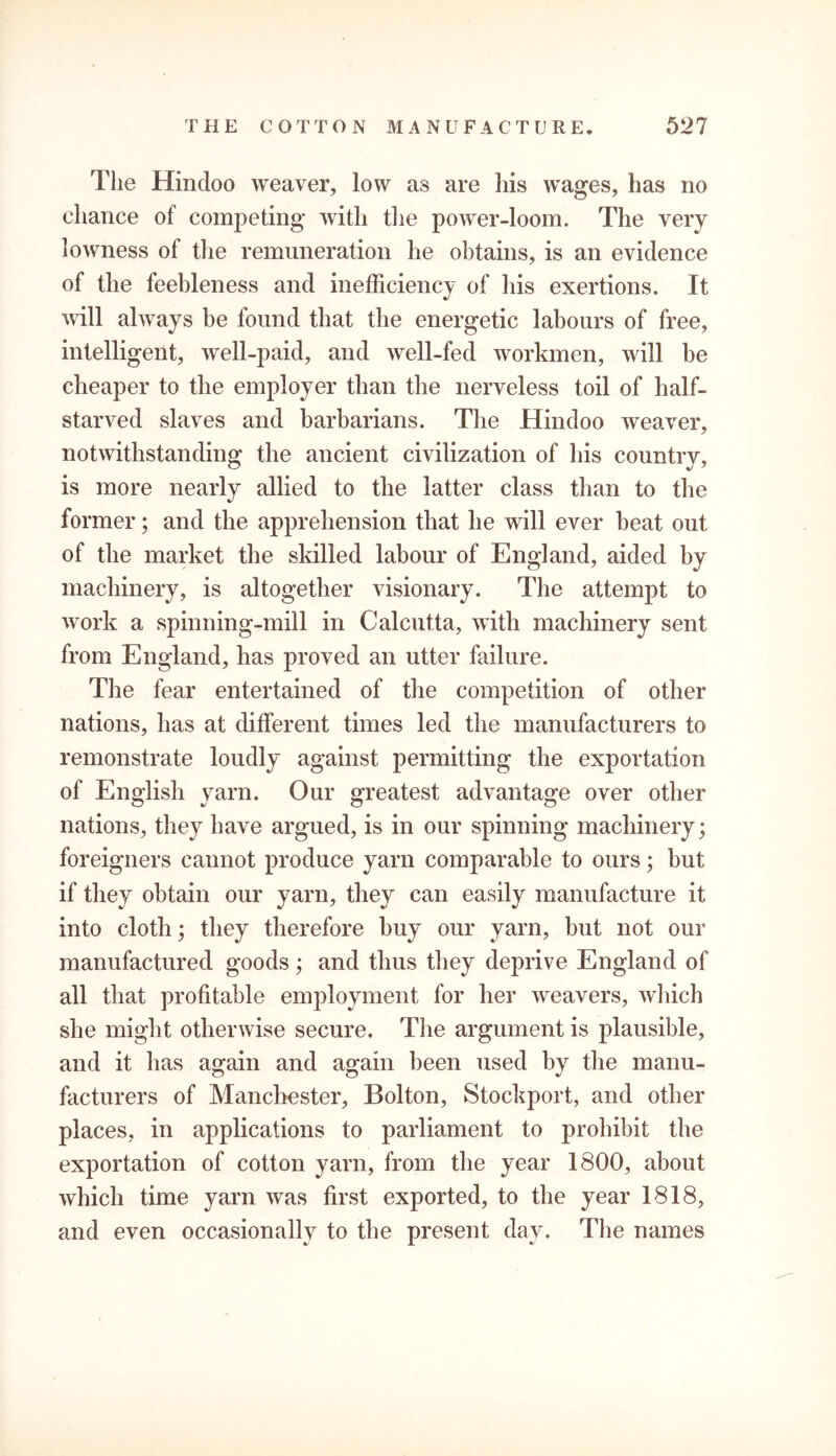 The Hindoo weaver, low as are his wages, has no chance ol competing with the power-loom. The very lowness of the remuneration he obtains, is an evidence of the feebleness and inefficiency of his exertions. It will always be found that the energetic labours of free, intelligent, well-paid, and well-fed workmen, will be cheaper to the employer than the nerveless toil of half- starved slaves and barbarians. The Hindoo weaver, notwithstanding the ancient civilization of his country, is more nearly allied to the latter class than to the former; and the apprehension that he will ever beat out of the market the skilled labour of England, aided by machinery, is altogether visionary. The attempt to work a spinning-mill in Calcutta, with machinery sent from England, has proved an utter failure. The fear entertained of the competition of other nations, has at different times led the manufacturers to remonstrate loudly against permitting the exportation of English yarn. Our greatest advantage over other nations, they have argued, is in our spinning machinery; foreigners cannot produce yarn comparable to ours; but if they obtain our yarn, they can easily manufacture it into cloth; they therefore buy our yarn, but not our manufactured goods; and thus they deprive England of all that profitable employment for her weavers, which she might otherwise secure. The argument is plausible, and it has again and again been used by the manu- facturers of Manchester, Bolton, Stockport, and other places, in applications to parliament to prohibit the exportation of cotton yarn, from the year 1800, about which time yarn was first exported, to the year 1818, and even occasionally to the present day. The names