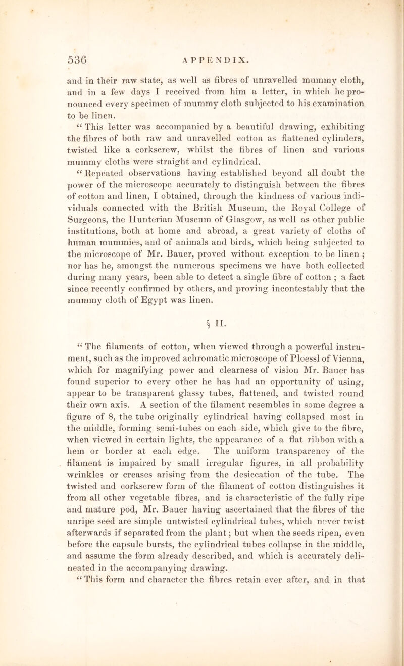 and in their raw state, as well as fibres of unravelled mummy cloth, and in a few days I received from him a letter, in which he pro- nounced every specimen of mummy cloth subjected to his examination to be linen. “ This letter was accompanied by a beautiful drawing, exhibiting the fibres of both raw and unravelled cotton as flattened cylinders, twisted like a corkscrew, whilst the fibres of linen and various mummy cloths'were straight and cylindrical. “ Repeated observations having established beyond all doubt the power of the microscope accurately to distinguish between the fibres of cotton and linen, I obtained, through the kindness of various indi- viduals connected with the British Museum, the Royal College of Surgeons, the Hunterian Museum of Glasgow, as well as other public institutions, both at home and abroad, a great variety of cloths of human mummies, and of animals and birds, which being subjected to the microscope of Mr. Bauer, proved without exception to be linen ; nor has he, amongst the numerous specimens we have both collected during many years, been able to detect a single fibre of cotton ; a fact since recently confirmed by others, and proving incontestably that the mummy cloth of Egypt was linen. § II. “ The filaments of cotton, when viewed through a powerful instru- ment, such as the improved achromatic microscope of Ploessl of Vienna, which for magnifying power and clearness of vision Mr. Bauer has found superior to every other he has had an opportunity of using, appear to be transparent glassy tubes, flattened, and twisted round their own axis. A section of the filament resembles in some degree a figure of 8, the tube originally cylindrical having collapsed most in the middle, forming semi-tubes on each side, which give to the fibre, when viewed in certain lights, the appearance of a flat ribbon with a hem or border at each edge. The uniform transparency of the filament is impaired by small irregular figures, in all probability wrinkles or creases arising from the desiccation of the tube. The twisted and corkscrew form of the filament of cotton distinguishes it from all other vegetable fibres, and is characteristic of the fully ripe and mature pod, Mr. Bauer having ascertained that the fibres of the unripe seed are simple untwisted cylindrical tubes, which never twist afterwards if separated from the plant; but when the seeds ripen, even before the capsule bursts, the cylindrical tubes collapse in the middle, and assume the form already described, and which is accurately deli- neated in the accompanying drawing. “This form and character the fibres retain ever after, and in that