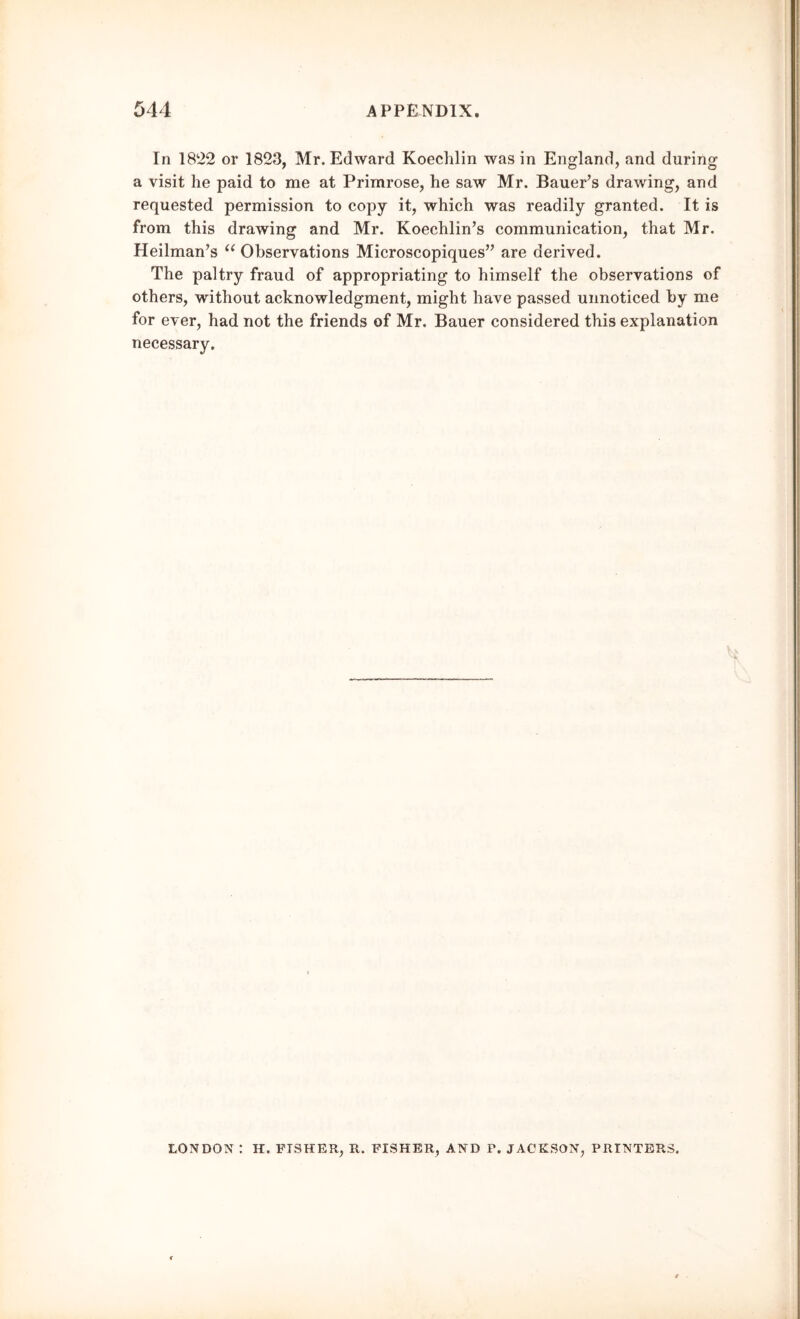 In 1822 or 1823, Mr. Edward Koechlin was in England, and during a visit he paid to me at Primrose, he saw Mr. Bauer’s drawing, and requested permission to copy it, which was readily granted. It is from this drawing and Mr. Koechlin’s communication, that Mr. Heilman’s “ Observations Microscopiques” are derived. The paltry fraud of appropriating to himself the observations of others, without acknowledgment, might have passed unnoticed by me for ever, had not the friends of Mr. Bauer considered this explanation necessary. LONDON : H. FISHER, R. FISHER, AND P. JACKSON, PRINTERS.