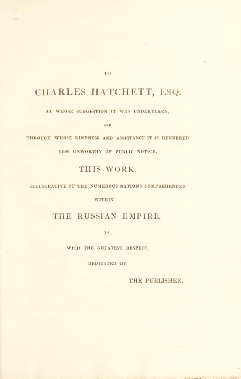 TO CHARLES HATCHETT, ESQ. AT WHOSE SUGGESTION IT WAS UNDERTAKEN, AND THROUGH WHOSE KINDNESS AND ASSISTANCE IT IS RENDERED LESS UNWORTHY OF PUBLIC NOTICE, THIS WORK, ILLUSTRATIVE OF THE NUMEROUS NATIONS COMPREHENDED THE WITHIN RUSSIAN EMPIRE, IS, WITH THE GREATEST RESPECT, DEDICATED BY THE PUBLISHER