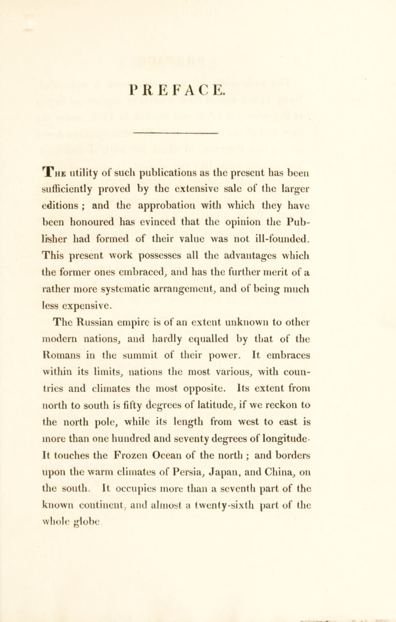 P R E F A C E. The utility of such publications as the present has been sufficiently proved by the extensive sale of the larger editions ; and the approbation with which they have been honoured has evinced that the opinion the Pub- lisher had formed of their value was not ill-founded. This present work possesses all the advantages which the former ones embraced, and has the further merit of a rather more systematic arrangement, and of being much less expensive. The Russian empire is of an extent unknown to other modern nations, and hardly equalled by that of the Romans in the summit of their power. It embraces within its limits, nations the most various, with coun- tries and climates the most opposite. Its extent from north to south is fifty degrees of latitude, if we reckon to the north pole, while its length from west to east is more than one hundred and seventy degrees of longitude- It touches the Frozen Ocean of the north ; and borders upon the warm climates of Persia, Japan, and China, on the south. It occupies more than a seventh part of the known continent, and almost a twenty-sixth part of the whole globe