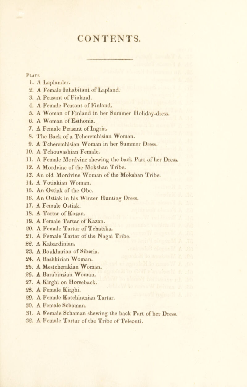 CONTENTS, Plate 1. A Laplander. 2. A Female inhabitant of Lapland. 3. A Feasant of Finland, 4. A Female Peasant of Finland, 5. A Woman of Finland in her Summer Holiday-dress. 6. A Woman ofEsthoma. 7. A Female Peasant oflngria. 8. The Back of a Tcheremhisian Woman. 9. A Tcheremhisian Woman in her Summer Dress. JO. A Tchouvashian Female. 11. A Female Mordvine shewing the back Part of her Dress. 12. A Mordvine of the Mokshan Tribe. 13. An old Mordvine Woman of the Mokshan Tribe. 14. A Yotiakian Woman. 15. An Ostiak of the Obe, 16. An Ostiak in ins Winter Hunting Dress. 17. A Female Ostiak, 18. A Tartar of Kazan, 19. A Female Tartar of Kazan. 20. A Female Tartar of Tchatska. 21. A Female Tartar of the Nagai Tribe. 22. A Kabardinian. 23. A Boukharian of Siberia, 24. A Bashkinan Woman. 25. A Mestcherakian Woman. 26. A Barabinzian Woman. 27. A Kirghi on Horseback, 28. A Female Kirghi. 29. A Female Katchintzian Tartar. SO, A Female Schama a 31. A Female Schaman shewing the back Part of her Dress. 32 A Female Tartar of the Tribe of Teleouti.