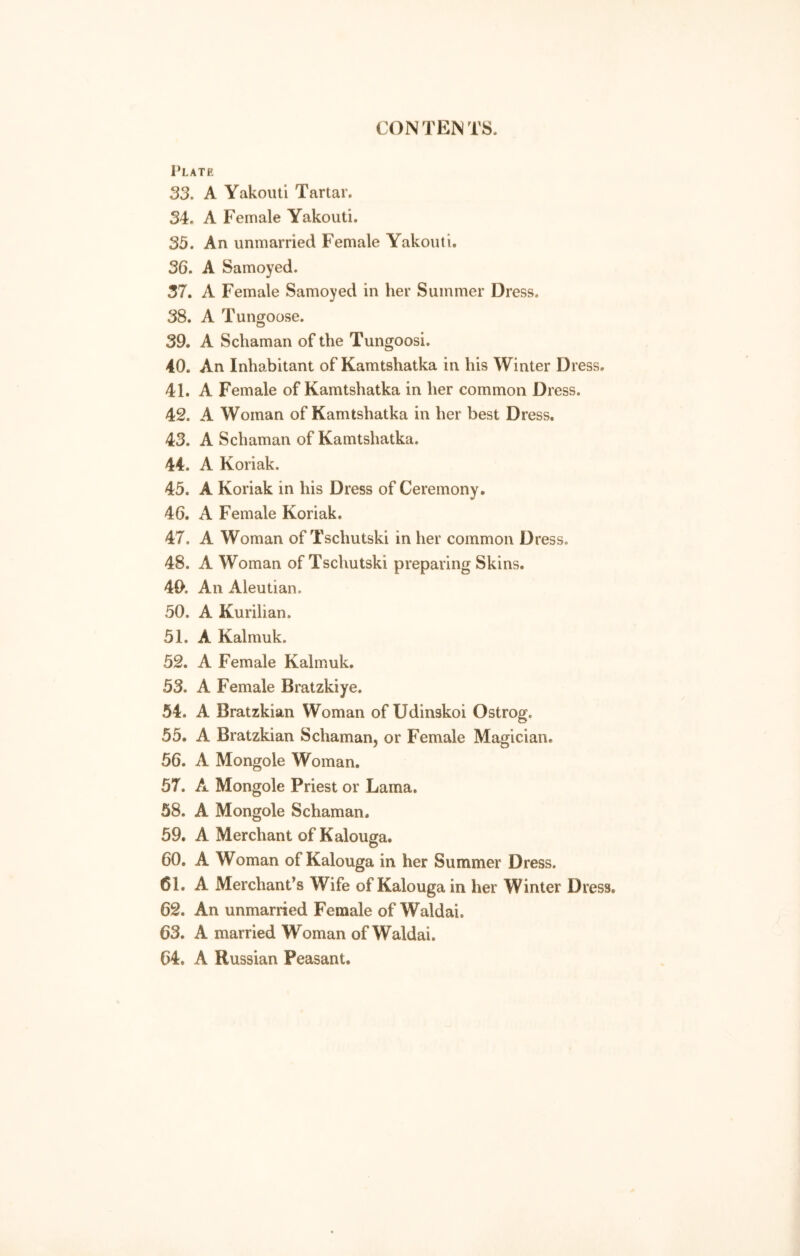 Plate 33. A Yakouti Tartar. 34. A Female Yakouti. 35. An unmarried Female Yakouti. 36. A Samoyed. 37. A Female Samoyed in her Summer Dress. 38. A Tungoose. 39. A Schaman of the Tungoosi. 40. An Inhabitant of Kamtshatka in his Winter Dress. 41. A Female of Kamtshatka in her common Dress. 42. A Woman of Kamtshatka in her best Dress. 43. A Schaman of Kamtshatka. 44. A Koriak. 45. A Koriak in his Dress of Ceremony. 46. A Female Koriak. 47. A Woman of Tschutski in her common Dress. 48. A Woman of Tschutski preparing Skins. 40. An Aleutian. 50. A Kurilian. 51. A Kalmuk. 52. A Female Kalmuk. 53. A Female Bratzkiye. 54. A Bratzkian Woman of Udinskoi Ostrog. 55. A Bratzkian Schaman, or Female Magician. 56. A Mongole Woman. 57. A Mongole Priest or Lama. 58. A Mongole Schaman. 59. A Merchant of Kalouga. 60. A Woman of Kalouga in her Summer Dress. 61. A Merchant’s Wife of Kalouga in her Winter Dress. 62. An unmarried Female of Waldai. 63. A married Woman of Waldai. 64. A Russian Peasant.