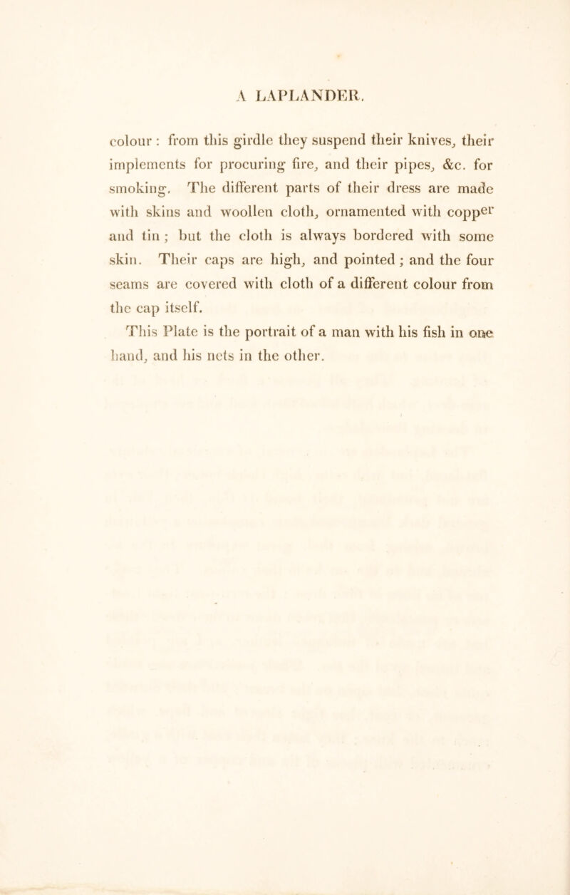 A LAPLANDER, colour : from this girdle they suspend their knives, their implements for procuring fire, and their pipes, &c. for smoking. The different parts of their dress are made with skins and woollen cloth, ornamented with copper and tin ; but the cloth is always bordered with some skin. Their caps are high, and pointed; and the four seams are covered with cloth of a different colour from the cap itself. This Plate is the portrait of a man with his fish in one hand, and his nets in the other.
