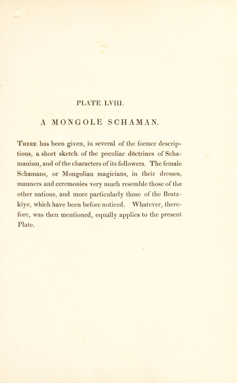 A MONGOLE SCHAMAN. There has been given, in several of the former descrip- tions, a short sketch of the peculiar doctrines of Scha- manism, and of the characters of its followers. The female Schamans, or Mongolian magicians, in their dresses, manners and ceremonies very much resemble those of the other nations, and more particularly those of the Bratz- kiye, which have been before noticed. Whatever, there- fore, was then mentioned, equally applies to the present Plate.