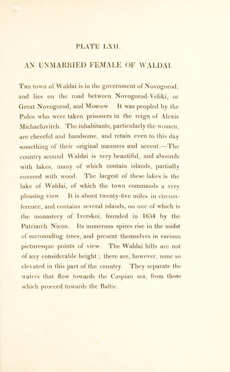 AN UNMARRIED FEMALE OF WALDAL The town of Waldai is in the government of Novogorod, and lies on the road between Novogorod-Veliki, or Great Novogorod, and Moscow. It was peopled by the Poles who were taken prisoners in the reign of Alexis Michaelovitch. The inhabitants, particularly the women, are cheerful and handsome, and retain even to this day something of their original manners and accent—The country around Waldai is very beautiful, and abounds with lakes, many of which contain islands, partially covered with wood. The largest of these lakes is the lake of Waldai, of which the town commands a very pleasing view. It is about twenty-live miles in circum- ference, and contains several islands, on one of which is the monastery of Iverskoi, founded in 1654 by the Patriarch Nicon. Its numerous spires rise in the midst of surrounding trees, and present themselves in various picturesque points of view. The Waldai hills are not of any considerable height ; there are, however, none so elevated in this part of the country. They separate the waters that How towards the Caspian sea, from those which proceed towards the Baltic.